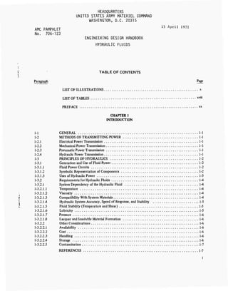 HEADQUARTERS
UNITED STATES ARMY MATERIEL COMMAND
WASHINGTON, D.C. 20315
AMC PAMPHLET 15 April 1971
No. 706-123
ENGINEERING DESIGN HANDBOOK
HYDRAULIC FLUIDS
1 TABLE OF CONTENTS
1
Paragraph Page
LIST OF ILLUSTRATIONS x
LIST OF TABLES xvüi
PREFACE xx
CHAPTER 1
INTRODUCTION
1-1 GENERAL 1-
1-2 METHODS OF TRANSMITTING POWER 1-
1-2.1 Electrical Power Transmission 1-
1-2.2 Mechanical Power Transmission .... 1-
1-2.3 Pneumatic Power Transmission 1-
1-2.4 Hydraulic Power Transmission 1-
1-3 PRINCIPLES OF HYDRAULICS 1-2
1-3.1 Generation and Use of Fluid Power 1-2
1-3.1.1 Fluid Power Circuits 1-2
1-3.1.2 Symbolic Representation of Components 1-2
1-3.1.3 Uses of Hydraulic Power 1-3
1-3.2 Requirements for Hydraulic Fluids 1-4
1-3.2.1 System Dependency of the Hydraulic Fluid 1-4
1-3.2.1.1 Temperature 1-4
1-3.2.1.2 Viscosity 1-4
I 1-3.2.1.3 Compatibility With System Materials 1-4
T 1-3.2.1.4 Hydraulic System Accuracy, Speed of Response, and Stability 1-5
.1. 1-3.2.1.5 Fluid Stability (Temperature and Shear) 1-5
1-3.2.1.6 Lubricity 1-5
1-3.2.1.7 Pressure 1-6
1-3.2.1.8 Lacquer and Insoluble Material Formation 1-6
1-3.2.2 Other Considerations 1-6
1-3.2.2.1 Availability 1-6
1-3.2.2.2 Cost 1-6
1-3.2.2.3 Handling 1-6
1-3.2.2.4 Storage 1-6
1-3.2.2.5 Contamination 1-7
REFERENCES 1-7
 