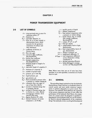 AMCP 706-123
CHAPTER 2
POWER TRANSMISSION EQUIPMENT
2-0 LIST OF SYMBOLS
D
De-
F-
f=
G =
h =
K =
k =
Le =
i =
N =
P =
Pf =
Pg =
p
k =
Q =
QP =
R =
°R =
Rn =
cross-sectional area or area of a
radiating surface, ft2
diameter, in.
equivalent diameter, in.
force, lb; or in heat transfer, a
dimensionless factor which
accounts for the geometric
orientation of surfaces and
their emittances
coefficient of friction, or
friction factor
flow rate, gpm
convective film coefficient,
Btu/(hr)(ft2
)(°F)
friction loss coefficient
thermal conductivity,
Btu/(hr)(ft2
)(°F/ft)
damping length or length of a
pipeline, ft
equivalent length of a pipeline, ft
thickness of a material, ft
number of pound moles
pressure, psi or mm Hg
liquid pressure, psi
gas pressure, psi
final accumulator pressure after
a pressure or volume change,psi
volumetric flow rate, gpm; or
rate of heat flow, Btu/hr
increase in thermal energy due
to pumping, Btu/hr
increase in thermal energy due
to friction in a valve, Btu/hr
universal gas constant, 10.72
psia-ft3
/°/Mb mole
degrees Rankine (°F+460)
thermal resistance of system
component n, hr-°F/Btu
s = specific gravity of liquid
Ta = ambient temperature
T'a = final ambient temperature after
a pressure or volume change
U = liquid velocity, fps; or overall
heat transfer coefficient,
Btu/(hr)(ft2
(°F)
V = volume, ft3
, in , or cm
Vg = final gas valume
Zg = compressibility factor of gas,
dimensionless
Zg = final compressibility factor of
gas, dimensionless
A P = change in pressure, psi
A T = temperature difference, °F
A Ttotal = tota
l temperature difference
across which heat is being
transferred, °F
TJ = decimal operating efficiency
o- = Stefan-Boltzmann constant,
0.1714 x l(f8
Btu/(hrXftY/fl
Note: Where more than one set of units have been
specified, or no units specified, a consistent set of units
must be used.
2-1 GENERAL
The preceding chapter pointed out that the hydraulic
fluid performs a basic function in a hydraulic power or
control system and must satisfy numerous require-
ments to perform adequately in a given circuit. Fur-
thermore, the hydraulic fluid influences the operation
of the system components and they, in turn, affect the
performance of the hydraulic fluid. Hence, the compo-
nents of a system cannot be designed or specified in-
dependently of the hydraulic fluid, nor can the hydrau-
lic fluid be selected independently of the component
design.The hydraulic circuit, involvingbothmechanical
2-1
 