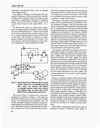 AMCP 706-123
components and hydraulic fluid, must be designed
as an integral system.
This chapter is devoted to a discussion of the me-
chanical components of the system and their interrela-
tionship with the hydraulic fluid. No attempt is made
to provide a comprehensive discussion of equipment
design. For this, the reader is referred to any one of
several works devoted to the subject (Refs. 1, 2, 3,
4, 5).
To illustrate the manner in which system compo-
nents are integrated into a hydraulic circuit, consider
the circuit illustrated in Fig. 2-1. This is a rotary liquid
motor circuit which produces constant torque. To do
so, a constant hydraulic pressure must be maintained
on the motor. This condition is achieved by using a
pressure regulator valve upstream of the motor. Con-
stant pressure could also be obtained by using a pres-
sure-compensated, variable-displacement pump.
r^>
=y Ig
r
i—i
<►—(I
E]wc==l
Fig. 2-1. Rotary MotorCircuit Which Produces Constant
Torque [Shown are: (a) hydraulic pump and
drive motor, (b) reservoir and strainer,
(c) manually operated control valve, (d) pres-
sure regulator valve, (e) check valve, (f) hy-
draulic motor, and (g) pressure relief valve]
The circuit of Fig. 2-1 contains all six of the basic
components mentioned in Chapter 1. The pump (a),
driven by an electric motor, serves as the source of fluid
energy. The fixed-displacement hydraulic motor (f)
converts hydraulic energy into mechanical energy. Hy-
draulic piping is provided between the system compo-
nents. Directional controls are provided by the manu-
ally actuated control valve (c) and the check valve (e).
The pressure regulator (d) and the relief valve (g) pro-
vide pressure control. A fluid reservoir (b) serves both
for storage and as a system vent location. Less obvious
is the hydraulic fluid without which the system could
not perform a single useful function.
The design of a hydraulic system encompasses many
factors. Given a particular power transmission or con-
trol problem, the designer must first determine what
type of components will accomplish the desired objec-
tive. A conceptual layout of the system is then followed
by engineering analysis to determine the necessary size,
configuration, and details of the hardware. Suitable
materials must be selected for component construction,
and engineering drawings must be prepared. Underly-
ing each of these steps is the nebulous factor commonly
referred to as good engineering practice. This entails a
knowledge, usually acquired through experience, of the
features which constitute good design practice, i.e.,
those factors which cannot be readily subjected to pre-
cise mathematical and engineering analysis.
The equations with which the designer constructs a
mathematical model of a hydraulic system are, in gen-
eral, nonlinear differential equations, frequently of sec-
ond or higher order. Such equations usually require
numerical solutions and, hence, digital and analog
computers have become valuable aids in the design of
hydraulic systems. A thorough engineering analysis be-
gins with the specification of certain parameters which
the system must satisfy-such as force or load require-
ments, stability, speed of response, accuracy, and reso-
lution. The mathematical model is then manipulated
until the desired specifications are met on paper. The
resulting information can be used in system specifica-
tion and fabrication.
However, a detailed computer solution of the equa-
tions which describe the system does not always result
in a design which performs as predicted by the analysis.
It is frequently possible, using the appropriate approxi-
mations and sound engineering practice, to design a
system based upon hand computations which will per-
form as well as, or better than, one based upon a de-
tailed computer analysis. Usually, it is desirable to use
a preliminary hand-calculated analysis to optimize a
subsequent, more detailed computer analysis. Math-
ematical techniques in the form of computer programs
are now available, which facilitate detailed analysis by
relieving the designer of the necessity of developing
routines for the solution of complex nonlinear equa-
tions.
Merritt (Ref. 4) distinguishes between two types of
parameters involved in hydraulic system design. A
2-2
 