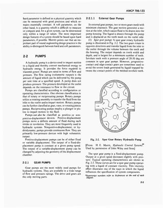 AMCP 706-123
hard parameter is defined as a physical quantity which
can be measured with good precision and which re-
mains essentially constant. A soft parameter, on the
other hand, is a quantity which is difficult to measure
or compute and, for a given system, can be determined
only within a range of values. The most important
design features of a system should be based upon hard
parameters, if possible. Merritt points out that an im-
portant part of sound engineering design practice is the
ability to distinguish between hard and soft parameters.
2-2 PUMPS
A hydraulic pump is a device used to impart motion
to a liquid and thereby convert mechanical energy to
hydraulic energy. It provides the force required to
transmit power. Pumps are rated in terms of flow and
pressure. The flow rating (volumetric output) is the
amount of liquid which can be delivered by the pump
per unit time at a specified speed. A pump does not
produce pressure. The pressure developed at the outlet
depends on the resistance to flow in the circuit.
Pumps are classified according to configuration or
operating characteristics. One obvious classification is
that of rotary or reciprocating pumps. Rotary pumps
utilize a rotating assembly to transfer the fluid from the
inlet to the outlet and to impart motion. Rotary pumps
can be further classified as gear, vane, or rotating piston
pumps. Reciprocating pumps employ a plunger or pis-
ton to impart motion to the fluid.
Pumps can also be classified as positive- or non-
positive-displacement devices. Positive-displacement
pumps move a definite amount of fluid during each
stroke or revolution. They are most frequently used in
hydraulic systems. Nonpositive-displacement, or hy-
drodynamic, pumps provide continuous flow. They are
primarily low-pressure devices with high volumetric
output.
Positive-displacement pumps can be of either fixed
or variable displacement. The output of a fixed-dis-
placement pump is constant at a given pump speed.
The output of a variable-displacement pump can be
changed by adjusting the geometry of the displacement
chamber.
2-2.1 GEAR PUMPS
Gear pumps are the most widely used pumps for
hydraulic systems. They are available in a wide range
of flow and pressure ratings. The drive and gears are
the only moving parts.
2-2.1.1 External Gear Pumps
In external gear pumps, two or more gears mesh with
minimum clearance. The gear motion generates a suc-
tion at the inlet, which causes fluid to be drawn into the
pump housing. The liquid is drawn through the pump
and is displaced as the teeth mesh on the outlet side.
(1) Spur gear pumps: A spur gear rotary hydraulic
pump is illustrated in Fig. 2-2. The two gears rotate in
opposite directions and transfer liquid from the inlet to
the outlet through the volume between the teeth and
the housing. The output depends on tooth width and
depth, and is largest for a minimum number of teeth.
Involute teeth with a pressure angle of 20-30 deg are
common in spur gear pumps. However, progressive-
contact and edge-contact gears are sometimes used to
avoid the severe loads generated by liquid trapped be-
tween the contact points of the meshed involute teeth.
Fig. 2-2. Spur Gear Rotary Hydraulic Pump
4*
[From: H. E. Merrit, Hydraulic Control Systems.
Used by permission of John Wiley and Sons]
The spur gear pump is a fixed-displacement pump.
Output at a given speed decreases slightly with pres-
sure. Typical operating characteristics are shown in
Fig. 2-3. These curves are for a spur gear pump operat-
ing with a liquid of constant viscosity. This viscosity
effect illustrates one of the ways in which the liquid
influences the specification of system components.
'Superscript numbers refer to References at the end of each
chapter.
2-3
 