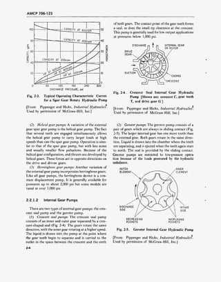 AMCP 706-123
Fig. 2-3.
60 120 180 210
DISCHARGE PRESSURE, psi
300
Typical Operating Characteristic Curves
for a Spur Gear Rotary Hydraulic Pump
[From: Pippenger and Hicks, Industrial Hydraulics.
Used by permission of McGraw-Hill, Inc.]
of both gears. The contact point of the gear teeth forms
a seal, as does the small tip clearance at the crescent.
This pump is generally used for low output applications
at pressures below 1,000 psi.
DISCHARGE
DRIVE
GEAR
SUCTION
INTERNAL GEAR
OR ROTOR
CASING
CRESCENT
Fig. 2-4. Crescent Seal Internal Gear Hydraulic
Pump [Shown are: crescent C, gear teeth
T, and drive gear G ]
2
[From: Pippenger and Hicks, Industrial Hydraulics.
Used by permission of McGraw-Hill, Inc.]
(2) Helical gear pumps: A variation of the external
gear spur gear pump is the helical gear pump. The fact
that several teeth are engaged simultaneously allows
the helical gear pump to carry larger loads at high
speeds than can the spur gear pump. Operation is simi-
lar to that of the spur gear pump, but with less noise
and usually smaller flow pulsations. Because of the
helical gear configuration, end thrusts are developed by
helical gears. These forces act in opposite directions on
the drive and driven gears.
(3) Herringbone gear pumps: Another variation of
the external gear pump incorporates herringbone gears.
Like all gear pumps, the herringbone device is a con-
stant displacement pump. It is generally available for
pressures up to about 2,000 psi but some models are
rated at over 3,000 psi.
2-2.1.2 Internal Gear Pumps
There are two types of internal gear pumps: the cres-
cent seal pump and the geroter pump.
(1) Crescent seal pumps: The crescent seal pump
consists of an inner and outer gear separated by a cres-
cent-shaped seal (Fig. 2-4). The gears rotate the same
direction, with the inner gear rotating at a higher speed.
The liquid is drawn into the pump at the point where
the gear teeth begin to separate and is carried to the
outlet in the space between the crescent and the teeth
(2) Gerotor pumps: The gerotor pump consists of a
pair of gears which are always in sliding contact (Fig.
2-5). The larger internal gear has one more tooth than
the external gear. Both gears rotate in the same direc-
tion. Liquid is drawn into the chamber where the teeth
are separating, and is ejected when the teeth again start
to mesh. The seal is provided by the sliding contact.
Gerotor pumps are restricted to low-pressure opera-
tion because of the loads generated by the hydraulic
unbalance.
OUTER
ELEMENT
INNER
ELEMENT
DISCHARGE
SIDE
INTAKE
SIDE
DECREASING
POCKETS
INCREASING
POCKETS
Fig. 2-5. Gerotor Internal Gear Hydraulic Pump
[From: Pippenger and Hicks, Industrial Hydraulics.
Used by permission of McGraw-Hill, Inc.]
2-4
 