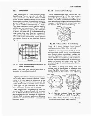 AMCP 706-123
2-2.2 VANE PUMPS 2-2.2.1 Unbalanced Vane Pumps
Vane pumps consist of a rotor mounted in a cam-
shaped housing. The rotor is provided with radial slots
which accommodate vanes. As the internal assembly
rotates, the vanes are forced radially outward against
the housing by centrifugal force sometimes assisted by
springs. Vane pumps can operate at speeds up to 2,000
rpm and are available in pressure ratings to 2,500 psi.
Their simple construction results in a high degree of
reliability and easy maintenance. They are relatively
low in cost and exhibit long operating life partially due
to the fact that vane wear is accommodated by the
radial motion of the vanes. They have comparatively
high volumetric and overall efficiencies, and are availa-
ble in a wide range of output ratings. Typical operating
characteristic curves of a vane pump are shown in
Fig. 2-6.
Delivery(gpm)
InputPower(hp)
3ooooooooo<
i—r—l—t—■ |
Volumetric efficiency'
J l—1—1—
90
80 ■£
70 S
60 a
50 "£,
40 §j
50 5
20 ui
10
s^"Over-oil efficiency
/
—1
^ueiivery
jnpur power
1 i [
3 400 800 1200 1600 2C
Pressure (psi)
KM
Fi$>. 2-6 . Typical Operating Characteristic Curves for
a Vane Hydraulic Pump
[From: Fluid Power Issue; Machine Design. Used by
permission of Penton Publishing Co.]
Operating limitations of vane pumps are imposed by
vane tip speed, bearing loads, and cavitation. The force
exerted by the vanes against the housing can be con-
trolled by using dual vanes, i.e., two vanes in each slot.
Each of the dual vanes has a smaller contact area than
a single vane. The dual vane design also provides a
better seal between the vanes and the housing.
Vane pumps exhibit a good tolerance to liquid con-
tamination. They are generally used with petroleum-
base or Military Specification hydraulic fluids in mo-
bile operations and with petroleum or fire-resistant
hydraulic fluids in stationary applications. Discharge
pulsations can sometimes constitute a problem if high
response is desired.
In the unbalanced vane pump, the rotor and cam
housing are eccentric (Fig. 2-7). The pump suction is
generated in the region where the vanes begin to move
outward. The liquid is carried around the rotor by the
vanes, which form a seal with the housing and the end
plates, and it is discharged as the vanes are forced back
into the rotor slots by the eccentric housing.
Springs-
Shaft
/Tsf   / ^^^
j-'.'y v/ Afct /A v/A
Vanes
Fig. 2-7. Unbalanced Vane Hydraulic Pump
[From: H. E. Merrit, Hydraulic Control Systems.
Used by permission of John Wiley and Sons]
Unbalanced vane pumps can be either fixed- or vari-
able-displacement pumps. In the fixed-displacement
pump the rotor-housing eccentricity is constant and,
hence, the displacement volume is fixed. A constant
volume of fluid is discharged during each revolution of
the rotor. Variable displacement can be provided if the
housing can be moved with respect to the rotor. This
movement changes the eccentricity and, therefore, the
displacement.
In addition to sliding vanes, rolling vanes and
swinging vanes are also available in unbalanced vane
pumps (Fig. 2-8). Each of these variations is hydro-
statically unbalanced. This unbalance causes high bearing
(A) (B)
Fig. 2-8. Vane-type Hydraulic Pumps and Motors
(A) Rolling Vane, and (B) Swinging Vane
4
[From: H. E. Merrit, Hydraulic Control Systems.
Used by permission of John Wiley and Sons]
2-5
 