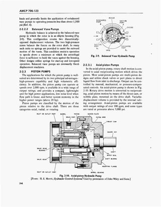 AMCP 706-123
loads and generally limits the application of unbalanced
vane pumps to operating pressures less than about 1,500
psi (Ref. 4).
2-2.2.2 Balanced Vane Pumps
Hydraulic balance is achieved in the balanced vane
pump in which the rotor is in an elliptic housing (Fig.
2-9). This configuration creates two diametrically-
opposed displacement volumes. The two high-pressure
zones balance the forces on the rotor shaft. In many
such units no springs are provided to assist the outward
motion of the vanes. This condition restricts operation
to speeds above a minimum at which the centrifugal
force is sufficient to hold the vanes against the housing.
Other designs utilize springs for start-up and low-speed
operation. Balanced vane pumps are necessarily fixed-
displacement machines.
2-2.3 PISTON PUMPS
The applications for which the piston pump is well-
suited are determined by its two principal advantages-
high-pressure capability and high volumetric effi-
ciency. In addition, the piston pump can operate at
speeds over 2,000 rpm; is available in a wide range of
output ratings; and provides a compact, lightweight
unit for high power applications, low noise level when
flow path is linear, and better system economy in the
higher power ranges (above 20 hp).
Piston pumps are classified by the motion of the
piston relative to the drive shaft. There are three
categories-axial, radial, or rotating.
ROTOR
DISCHARGE
PORT
B
SUCTION
PORT
A
CASING
INLET OR OUTLET PORT BARREL PISTON
DRAIN PORT
VANE
Fig. 2-?. Balanced Vane Hydraulic Pump
2-2.3.1 Axial-piston Pumps
In the axial-piston pump, rotary shaft motion is con-
verted to axial reciprocating motion which drives the
piston. Most axial-piston pumps are multi-piston de-
signs and utilize check valves or port plates to direct
liquid flow from inlet to discharge. Output can be con-
trolled by manual, mechanical, or pressure-compen-
sated controls. An axial-piston pump is shown in Fig.
2-10. Rotary drive motion is converted to reciprocat-
ing, axial piston motion by means of the thrust cam, or
wobble plate, mounted on the drive shaft. Variable-
displacement volume is provided by the internal valv-
ing arrangement. Axial-piston pumps are available
with output ratings of over 100 gpm, and some types
are rated at pressures above 5,000 psi.
KEEPER PLATE
PISTON SHOE
THRUST CAM
VALVE HEAD
BEARING
VALVE HEAD' SHAFT BEARING
MOUNTING FLANGE
INLET OR OUTLET PORT BARREL BEARING
Fig. 2-10. Axial-piston Hydraulic Pump
[From: H. E. Merrit, Hydraulic Control Systems?Jsed by permission of John Wiley and Sons.]
2-6
 