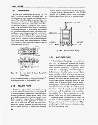 AMCP 706-123
2-2.4 SCREW PUMPS
A screw pump is an axial-flow gear pump. Fig. 2-14
shows a two-rotor screw pump with helical gears. Liq-
uid is introduced at the two ends and discharged at the
center. The seal is formed by the contact of the two
gears at the intersection of their addenda and by the
small clearance between the gears and the pump hous-
ing. In pumps employing double helical gears, as shown
in Fig. 2-14, the thrust loads are balanced. This design
is frequently employed in large pumps. Screw pumps
are especially applicable where quiet operation is essen-
tial. In screw pumps, the gears must be in contact at the
intersection of their addenda. This contact plus the
minimum clearance at the outside diameter of the
gears, provides a series of sealed chambers along the
length of the screws. Screw pumps can also be arranged
with three rotors. The center gear is the driver, and no
timing gears are necessary.
SIDE VIEW
INTAKE
Fig. 2-14. Two-rotor Screw Hydraulic Pump With
Helical Gears
2
[From: Pippenger and Hicks, Industrial Hydraulics.
Used by permission of McGraw-Hill, Inc.]
2-2.5 BELLOWS PUMPS
A sketch of a typical bellows pump is shown in Fig.
2-15. The bellows is constructed of thin flexible metals
or elastic nonmetals. Compression of the bellows by the
actuator provides the pumping action. Liquid flow is
controlled by check valves at the inlet and outlet ports.
Bellows pumps are not generally used in hydraulic sys-
tems and find only limited applications in other fields.
One area of application has been the medical field
where they have the advantage of simple construction
and are easily fabricated of inexpensive disposable
materials. Bellows pumps also are very effective pumps
for liquids that are contaminated with solid particle
material, and for abrasive slurries. There are no small
clearance areas for the particles to damage or close.
BELLOWS -
LIQUID
- OUT«-
=0
ACTUATOR
GSm-m
LIQUID
< - IN
Fig. 2-15. Typical Bellows Pump
2-2.6 DIAPHRAGM PUMPS
A sketch of a typical diaphragm pump is shown in
Fig. 2-16. The diaphragm is a flexible disk attached
about its circumference to the pump housing. The ac-
tuator moves the diaphragm in a reciprocating motion
which provides the pumping action. Diaphragms can
be flexible sheets of metal or elastic nonmetals. Liquid
flow is controlled by check valves at the inlet and outlet
ports. Diaphragm pumps are primarily low pressure,
pulsating flow pumps and are not often used for hy-
draulic power sources. Diaphragm pumps are occa-
sionally used as hydraulic power sources where a
remote pump is required-such as in high-temperature
or corrosive environments. The valve head, containing
the inlet and outlet valves, can be located in the hostile
environment and the diaphragm unit located in a
remote place. One of the most common uses of dia-
phragm pumps is the fuel pump on automobiles.
Diaphragm pump advantages include simple con-
struction, no lubrication problems, high volumetric ef-
ficiency, and insensitivity to contamination. Major
disadvantages are the low pressures obtainable, pulsat-
ing flow, and low flow rates.
2-8
 