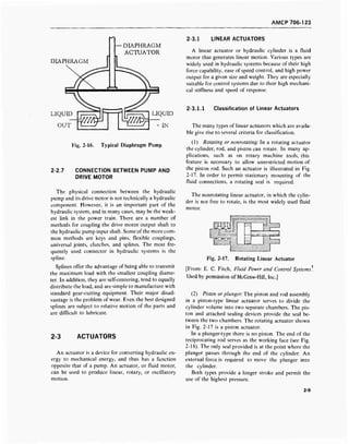 AMCP 706-123
— DIAPHRAGM
ACTUATOR
DIAPHRAGM
2-3.1 LINEAR ACTUATORS
2-2.7
Fig. 2-16. Typical Diaphragm Pump
CONNECTION BETWEEN PUMP AND
DRIVE MOTOR
The physical connection between the hydraulic
pump and its drive motor is not technically a hydraulic
component. However, it is an important part of the
hydraulic system, and in many cases, may be the weak-
est link in the power train. There are a number of
methods for coupling the drive motor output shaft to
the hydraulic pump input shaft. Some of the more com-
mon methods are keys and pins, flexible couplings,
universal joints, clutches, and splines. The most fre-
quently used connector in hydraulic systems is the
spline.
Splines offer the advantage of being able to transmit
the maximum load with the smallest coupling diame-
ter. In addition, they are self-centering, tend to equally
distribute the load, and are simple to manufacture with
standard gear-cutting equipment. Their major disad-
vantage is the problem of wear. Even the best designed
splines are subject to relative motion of the parts and
are difficult to lubricate.
2-3 ACTUATORS
An actuator is a device for converting hydraulic en-
ergy to mechanical energy, and thus has a function
opposite that of a pump. An actuator, or fluid motor,
can be used to produce linear, rotary, or oscillatory
motion.
A linear actuator or hydraulic cylinder is a fluid
motor that generates linear motion. Various types are
widely used in hydraulic systems because of their high
force capability, ease of speed control, and high power
output for a given size and weight. They are especially
suitable for control systems due to their high mechani-
cal stiffness and speed of response.
2-3.1.1 Classification of Linear Actuators
The many types of linear actuators which are availa-
ble give rise to several criteria for classification.
(1) Rotating or nonrotating: In a rotating actuator
the cylinder, rod, and piston can rotate. In many ap-
plications, such as on rotary machine tools, this
feature is necessary to allow unrestricted motion of
the piston rod. Such an actuator is illustrated in Fig.
2-17. In order to permit stationary mounting of the
fluid connections, a rotating seal is required.
The nonrotating linear actuator, in which the cylin-
der is not free to rotate, is the most widely used fluid
motor.
Fig. 2-17. Rotating Linear Actuator
[From: E. C. Fitch, Fluid Power and Control Systems*.
Used by permission of McGraw-Hill, Inc.]
(2) Piston or plunger: The piston and rod assembly
in a piston-type linear actuator serves to divide the
cylinder volume into two separate chambers. The pis-
ton and attached sealing devices provide the seal be-
tween the two chambers. The rotating actuator shown
in Fig. 2-17 is a piston actuator.
In a plunger-type there is no piston. The end of the
reciprocating rod serves as the working face (see Fig.
2-18). The only seal provided is at the point where the
plunger passes through the end of the cylinder. An
external force is required to move the plunger into
the cylinder.
Both types provide a longer stroke and permit the
use of the highest pressure.
2-9
 