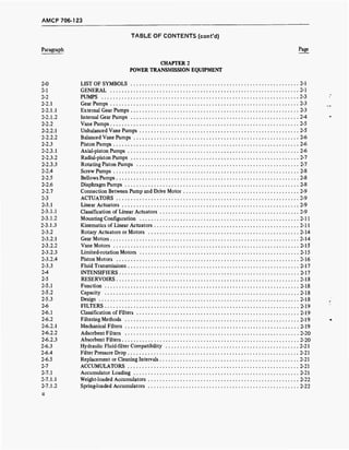 AMCP 706-1 23
TABLE OF CONTENTS (cont'd)
Paragraph Page
CHAPTER 2
POWER TRANSMISSION EQUIPMENT
2-0 LIST OF SYMBOLS 2-1
2-1 GENERAL 2-1
2-2 PUMPS 2-3
2-2.1 Gear Pumps 2-3
2-2.1.1 External Gear Pumps .2-3
2-2.1.2 Internal Gear Pumps 2-4
2-2.2 Vane Pumps 2-5
2-2.2.1 Unbalanced Vane Pumps 2-5
2-2.2.2 Balanced Vane Pumps 2-6
2-2.3 Piston Pumps 2-6
2-2.3.1 Axial-piston Pumps 2-6
2-2.3.2 Radial-piston Pumps 2-7
2-2.3.3 Rotating Piston Pumps 2-7
2-2.4 Screw Pumps 2-8
2-2.5 Bellows Pumps 2-8
2-2.6 Diaphragm Pumps 2-8
2-2.7 Connection Between Pump and Drive Motor 2-9
2-3 ACTUATORS 2-9
2-3.1 Linear Actuators 2-9
2-3.1.1 Classification of Linear Actuators 2-9
2-3.1.2 Mounting Configuration 2-11
2-3.1.3 Kinematics of Linear Actuators 2-11
2-3.2 Rotary Actuators or Motors 2-14
2-3.2.1 Gear Motors 2-14
2-3.2.2 Vane Motors 2-15
2-3.2.3 Limited-rotation Motors 2-15
2-3.2.4 Piston Motors 2-16
2-3.3 Fluid Transmissions 2-17
2-4 INTENSIFIERS 2-17
2-5 RESERVOIRS 2-18
2-5.1 Function 2-18
2-5.2 Capacity 2-18
2-5.3 Design 2-18
2-6 FILTERS 2-19
2-6.1 Classification of Filters 2-19
2-6.2 Filtering Methods 2-19
2-6.2.1 Mechanical Filters 2-19
2-6.2.2 Adsorbent Filters 2-20
2-6.2.3 Absorbent Filters 2-20
2-6.3 Hydraulic Fluid-filter Compatibility 2-21
2-6.4 Filter Pressure Drop 2-21
2-6.5 Replacement or Cleaning Intervals 2-21
2-7 ACCUMULATORS 2-21
2-7.1 Accumulator Loading 2-21
2-7.1.1 Weight-loaded Accumulators 2-22
2-7.1.2 Spring-loaded Accumulators 2-22
 