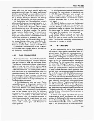 AMCP 706-123
motor inlet forces the piston assembly against the
thrust cam or wobble plate. The angular application of
this force causes the plate to rotate and this rotation is
transmitted by the shaft. The displacement can be var-
ied by changing the angle of the thrust cam. Leakage
is low under both running and stalled conditions.
(2) Radial-piston type: The radial-piston motor is
also essentially its pump counterpart operating in re-
verse (Fig. 2-11). Liquid enters the piston chamber
through a central pintle. The piston is forced radially
outward against the thrust ring, thereby producing a
force tangent to the piston chamber. The resulting
torque causes the shaft to rotate. This motor type ex-
hibits very high volumetric efficiencies and high
torque, and is well-suited for low-speed application be-
cause of the small mass of the rotating parts.
(3) Rotary-piston type: The rotary-piston motor is
the same as the rotary-piston pump except for the flow
direction. The pump was described in par. 2-2.3.3.
Units are available with a rating of up to 300 hp at
2,800 rpm with a maximum torque of over 20,000 in.-
lb. Weight and space-to-power ratios are high, and cost
per horsepower is usually high.
2-3.3 FLUID TRANSMISSIONS
A fluid transmission is a device which converts me-
chanical power into fluid power, transports this power,
and then converts it back into mechanical power.
Therefore, the circuit consists of some suitable combi-
nation of pump and motor with the necessary piping.
The transmission characteristics depend on the pump
and motor combination. The various possible combina-
tions are outlined in the paragraphs which follow. As-
sumptions made are that the pump outlet and motor
inlet pressure are the same; a constant output pressure
is maintained on variable-displacement pumps; and the
pump speed is constant. Fixed-displacement pumps are
assumed to have relief valves.
(1) Fixed-displacement pump and motor: The tor-
que and horsepower of the pump are functions ofthe
pressure but the speed and flow rate are usually con-
stant. Below the relief-valve setting, the motor torque
and horsepower vary with pressure while the speed and
flow rate are constant. At or above the relief-valve
pressure, the motor torque is constant, but motor speed
and flow rate are functions of the volume flow rate
through the relief valve. The resulting transmission ex-
hibits constant speed with variable torque and horse-
power below the relief valve pressure, and constant
torque with variable speed and horsepower at
higher pressures.
(2) Fixed-displacementpump and variable-displace-
ment motor: The pump operates as described in par.
2-3.3(1). The torque of the motor varies inversely with
speed. Motor flow rate is a function of both displace-
ment and relief-valve flow. The transmission produces
constant horsepower and a torque which varies
with speed.
(3) Variable-displacementpump andfixed-displace-
ment motor: The pump pressure and speed are con-
stant, but the torque and horsepower vary. The motor
pressure and torque are constant while the speed and
horsepower vary. The resulting transmission has con-
stant torque. The horsepower varies with speed.
(4) Variable-displacement pump and motor: The
pump operates as in the preceding case. The motor
torque and speed are inverse functions of the displace-
ment. The torque and horsepower transmitted by the
system can be constant or variable.
2-4 INTENSIFIERS
A liquid intensifier-used only in single cylinder ap-
plications-is a device used to compress the liquid by a
pressure greater than the system pressure generated by
the primary pump. This is accomplished by using dif-
ferent piston working areas to boost the pressure. The
increase in pressure obtained in the simple intensifier
shown in Fig. 2-34 is directly related to the area ratio
of the pistons. The high-pressure piston is attached to
the same rod as the larger low-pressure piston. When
the control valve is in the neutral position, the liquid,
which is at system pressure, is directed to a reservoir.
If the left solenoid is actuated, fluid is introduced to the
rod side of the low-pressure piston and into the cham-
ber on the downstream side of the high-pressure piston.
The piston assembly moves to the right, returning the
fluid in the low-pressure chamber to a reservoir. The
intensifier is then ready for a working stroke. When the
right solenoid is energized, fluid is introduced into the
low-pressure chamber. The piston assembly is driven to
the left, compressing the fluid in the high-pressure
chamber. Because of the reciprocating pumping action,
the intensifier produces a pulsating high-pressure flow.
The high-pressure flow rate is less than the system flow
rate by the same ratio as that of system pressure to
boosted pressure.
In circuits which require high-volume, low-pressure
flows-as well as smaller high-pressure flow over short
periods-the fluid intensifier offers an economic alterna-
tive to the necessity of providing two primary power
sources.The intensifier has several additional advan-
tages. A low power input can be used to maintain a
2-17
 