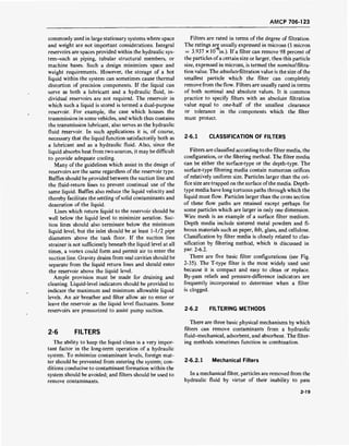 AMCP 706-123
commonly used in large stationary systems where space
and weight are not important considerations. Integral
reservoirs are spaces provided within the hydraulic sys-
tem-such as piping, tubular structural members, or
machine bases. Such a design minimizes space and
weight requirements. However, the storage of a hot
liquid within the system can sometimes cause thermal
distortion of precision components. If the liquid can
serve as both a lubricant and a hydraulic fluid, in-
dividual reservoirs are not required. The reservoir in
which such a liquid is stored is termed a dual-purpose
reservoir. For example, the case which houses the
transmission in some vehicles, and which thus contains
the transmission lubricant, also serves as the hydraulic
fluid reservoir. In such applications it is, of course,
necessary that the liquid function satisfactorily both as
a lubricant and as a hydraulic fluid. Also, since the
liquid absorbs heat from two sources, it may be difficult
to provide adequate cooling.
Many of the guidelines which assist in the design of
reservoirs are the same regardless of the reservoir type.
Baffles should be provided between the suction line and
the fluid-return lines to prevent continual use of the
same liquid. Baffles also reduce the liquid velocity and
thereby facilitate the settling of solid contaminants and
deaeration of the liquid.
Lines which return liquid to the reservoir should be
well below the liquid level to minimize aeration. Suc-
tion lines should also terminate below the minimum
liquid level, but the inlet should be at least 1-1/2 pipe
diameters above the tank floor. If the suction line
strainer is not sufficiently beneath the liquid level at all
times, a vortex could form and permit air to enter the
suction line. Gravity drains from seal cavities should be
separate from the liquid return lines and should enter
the reservoir above the liquid level.
Ample provision must be made for draining and
cleaning. Liquid-level indicators should be provided to
indicate the maximum and minimum allowable liquid
levels. An air breather and filter allow air to enter or
leave the reservoir as the liquid level fluctuates. Some
reservoirs are pressurized to assist pump suction.
2-6 FILTERS
The ability to keep the liquid clean is a very impor-
tant factor in the long-term operation of a hydraulic
system. To minimize contaminant levels, foreign mat-
ter should be prevented from entering the system; con-
ditions conducive to contaminant formation within the
system should be avoided; and filters should be used to
remove contaminants.
Filters are rated in terms of the degree of filtration.
The ratings are usually expressed in microns (1 micron
= 3.937 x 10 in.). If a filter can remove 98 percent of
the particles ofa certain size or larger, then this particle
size, expressed in microns, is termed the nominalfiltra-
tion value. The absolutefiltration value is the size ofthe
smallest particle which the filter can completely
remove from the flow. Filters are usually rated in terms
of both nominal and absolute values. It is common
practice to specify filters with an absolute filtration
value equal to one-half of the smallest clearance
or tolerance in the components which the filter
must protect.
2-6.1 CLASSIFICATION OF FILTERS
Filters are classified according to the filter media, the
configuration, or the filtering method. The filter media
can be either the surface-type or the depth-type. The
surface-type filtering media contain numerous orifices
of relatively uniform size. Particles larger than the ori-
fice size are trapped on the surface of the media. Depth-
type media have long tortuous paths through which the
liquid must flow. Particles larger than the cross section
of these flow paths are retained except perhaps for
some particles which are larger in only one dimension.
Wire mesh is an example of a surface filter medium.
Depth media include sintered metal powders and fi-
brous materials such as paper, felt, glass, and cellulose.
Classification by filter media is closely related to clas-
sification by filtering method, which is discussed in
par. 2-6.2.
There are five basic filter configurations (see Fig.
2-35). The T-type filter is the most widely used unit
because it is compact and easy to clean or replace.
By-pass reliefs and pressure-difference indicators are
frequently incorporated to determine when a filter
is clogged.
2-6.2 FILTERING METHODS
There are three basic physical mechanisms by which
filters can remove contaminants from a hydraulic
fluid-mechanical, adsorbent, and absorbent. The filter-
ing methods sometimes function in combination.
2-6.2.1 Mechanical Filters
In a mechanical filter, particles are removed from the
hydraulic fluid by virtue of their inability to pass
2-19
 