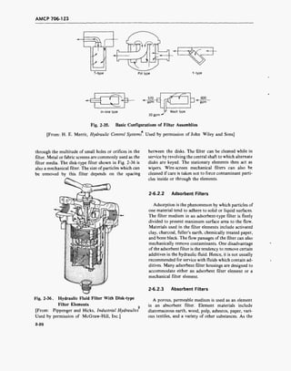 AMCP 706-123
T-type Pot type Y-type
In-line type
570
gpm
FF- 3-
600
gpm
Wash type
30 gpm -
Fig. 2-35. Basic Configurations of Filter Assemblies
4
[From: H. E. Merrit, Hydraulic Control Systems. Used by permission of John Wiley and Sons]
through the multitude of small holes or orifices in the
filter. Metal or fabric screens are commonly used as the
filter media. The disk-type filter shown in Fig. 2-36 is
also a mechanical filter. The size of particles which can
be removed by this filter depends on the spacing
Fig. 2-36. Hydraulic Fluid Filter With Disk-type
Filter Elements
2
[From: Pippenger and Hicks, Industrial Hydraulics
Used by permission of McGraw-Hill, Inc.]
between the disks. The filter can be cleaned while in
service by revolving the central shaft to which alternate
disks are keyed. The stationary elements then act as
wipers. Wire-screen mechanical filters can also be
cleaned if care is taken not to force contaminant parti-
cles inside or through the elements.
2-6.2.2 Adsorbent Filters
Adsorption is the phenomenon by which particles of
one material tend to adhere to solid or liquid surfaces.
The filter medium in an adsorbent-type filter is finely
divided to present maximum surface area to the flow.
Materials used in the filter elements include activated
clay, charcoal, fuller's earth, chemically treated paper,
and bone black. The flow passages of the filter can also
mechanically remove contaminants. One disadvantage
of the adsorbent filter is the tendency to remove certain
additives in the hydraulic fluid. Hence, it is not usually
recommended for service with fluids which contain ad-
ditives. Many adsorbent filter housings are designed to
accommodate either an adsorbent filter element or a
mechanical filter element.
2-6.2.3 Absorbent Filters
A porous, permeable medium is used as an element
in an absorbent filter. Element materials include
diatomaceous earth, wood, pulp, asbestos, paper, vari-
ous textiles, and a variety of other substances. As the
2-20
 