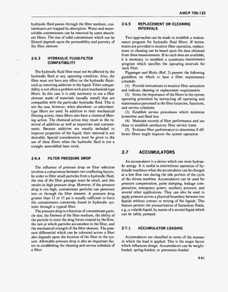 AMCP 706-123
hydraulic fluid passes through the filter medium, con-
taminants are trapped by absorption. Water and water-
soluble contaminants can be removed by some absorb-
ent filters. The size of solid contaminant which can be
filtered depends upon the permeability and porosity of
the filter element.
2-6.3 HYDRAULIC FLUID-FILTER
COMPATIBILITY
The hydraulic fluid filter must not be affected by the
hydraulic fluid at any operating condition. Also, the
filter must not have any effect on the hydraulic fluid-
such as removing additives in the liquid. Filter compat-
ibility is not often a problem with pure mechanical-type
filters. In this case it is only necessary to use a filter
element made of materials (usually metal) that are
compatible with the particular hydraulic fluid. This is
not the case, however, when absorbent- or adsorbent-
type filters are used. In addition to their mechanical
filtering action, these filters also have a chemical filter-
ing action. The chemical action may result in the re-
moval of additives as well as impurities and contami-
nants. Because additives are usually included to
improve properties of the liquid, their removal is not
desirable. Special consideration must be given to the
use of these filters when the hydraulic fluid is not a
straight unmodified base stock.
2-6.4 FILTER PRESSURE DROP
The influence of pressure drop on filter selection
involves a compromise between two conflicting factors.
In order to filter small particles from a hydraulic fluid,
the size of the filter passages must be small, and this
results in high pressure drop. However, if the pressure
drop is too high, contaminant particles can penetrate
into or through the filter element. A pressure drop
greater than 12 or 15 psi is usually sufficient to force
the contaminants commonly found in hydraulic sys-
tems through a typical filter.
The pressure drop is a function of contaminant parti-
cle size, the fineness of the filter medium, the ability of
the particle to resist the drag forces created by the flow,
the rate at which particles accumulate in the filter, and
the mechanical strength of the filter element. The pres-
sure differential which can be tolerated across a filter
also depends upon the location of the filter in the sys-
tem. Allowable pressure drop is also an important fac-
tor in establishing the cleaning and service schedule of
a filter.
2-6.5 REPLACEMENT OR CLEANING
INTERVALS
Two approaches can be made to establish a mainte-
nance program for hydraulic fluid filters. If instru-
ments are provided to monitor filter operation, replace-
ment or cleaning can be based upon the data obtained
from these measurements. If no such data are available,
it is necessary to establish a systematic maintenance
program which specifies the operating intervals for
each filter.
Pippenger and Hicks (Ref. 2) present the following
guidelines on which to base a filter maintenance
schedule:
(1) Provide instruments to monitor filter saturation
and indicate cleaning or replacement requirements
(2) Stress the importance of the filters in the system
operating procedure by instructing all operating and
maintenance personnel in the filter locations, functions,
and service schedules
(3) Establish service procedures which minimize
downtime and fluid loss
(4) Maintain records of filter performance and use
these to establish satisfactory filter service times
(5) Evaluate filter performance to determine if dif-
ferent filters might improve the system operation.
2-7 ACCUMULATORS
An accumulator is a device which can store hydrau-
lic energy. It is useful in intermittent operation of hy-
draulic machines when the accumulator can be charged
at a low flow rate during the idle portion of the cycle
of the driven machine. Accumulators can be used for
pressure compensation, pulse damping, leakage com-
pensation, emergency power, auxiliary pressure, and
several other applications. They can also be used to
apply pressure across a physical boundary between two
liquids without contact or mixing of the liquids. This
feature permits the pressurization of hazardous fluids,
e.g., a volatile liquid, by means of a second liquid which
can be safely pumped.
2-7.1 ACCUMULATOR LOADING
Accumulators are classified in terms of the manner
in which the load is applied. This is the major factor
which influences design. Accumulators can be weight-
loaded, spring-loaded, or pneumatic-loaded.
2-21
 