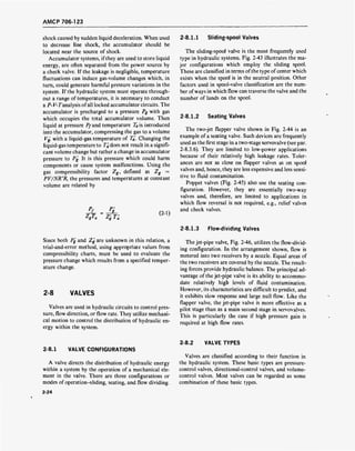 AMCP 706-123
shock caused by sudden liquid deceleration. When used
to decrease line shock, the accumulator should be
located near the source of shock.
Accumulator systems, if they are used to store liquid
energy, are often separated from the power source by
a check valve. If the leakage is negligible, temperature
fluctuations can induce gas-volume changes which, in
turn, could generate harmful pressure variations in the
system. If the hydraulic system must operate through-
out a range of temperatures, it is necessary to conduct
a P- V-Tanalysis ofall locked accumulator circuits. The
accumulator is precharged to a pressure Pg with gas
which occupies the total accumulator volume. Then
liquid at pressure Pfand temperature TBs introduced
into the accumulator, compressing the gas to a volume
Vg, with a liquid-gas temperature of Ta', Changing the
liquid-gas temperature to T'a does not result in a signifi-
cant volume change but rather a change in accumulator
pressure to Pg. It is this pressure which could harm
components or cause system malfunctions. Using the
gas compressibility factor Zg, defined as Zg =
PV/NR°R, the pressures and temperatures at constant
volume are related by
V«
P'
7' T't,g l a
(2-1)
Since both Pg and Zg are unknown in this relation, a
trial-and-error method, using appropriate values from
compressibility charts, must be used to evaluate the
pressure change which results from a specified temper-
ature change.
2-8 VALVES
Valves are used in hydraulic circuits to control pres-
sure, flow direction, or flow rate. They utilize mechani-
cal motion to control the distribution of hydraulic en-
ergy within the system.
2-8.1.1 Sliding-spool Valves
The sliding-spool valve is the most frequently used
type in hydraulic systems. Fig. 2-43 illustrates the ma-
jor configurations which employ the sliding spool.
These are classified in terms of the type of center which
exists when the spool is in the neutral position. Other
factors used in spool-valve classification are the num-
ber of ways in which flow can traverse the valve and the
number of lands on the spool.
2-8.1.2 Seating Valves
The two-jet flapper valve shown in Fig. 2-44 is an
example of a seating valve. Such devices are frequently
used as the first stage in a two-stage servovalve (see par.
2-8.3.6). They are limited to low-power applications
because of their relatively high leakage rates. Toler-
ances are not as close on flapper valves as on spool
valves and, hence, they are less expensive and less sensi-
tive to fluid contamination.
Poppet valves (Fig. 2-45) also use the seating con-
figuration. However, they are essentially two-way
valves and, therefore, are limited to applications in
which flow reversal is not required, e.g., relief valves
and check valves.
2-8.1.3 Flow-dividing Valves
The jet-pipe valve, Fig. 2-46, utilizes the flow-divid-
ing configuration. In the arrangement shown, flow is
metered into two receivers by a nozzle. Equal areas of
the two receivers are covered by the nozzle. The result-
ing forces provide hydraulic balance. The principal ad-
vantage of the jet-pipe valve is its ability to accommo-
date relatively high levels of fluid contamination.
However, its characteristics are difficult to predict, and
it exhibits slow response and large null flow. Like the
flapper valve, the jet-pipe valve is more effective as a
pilot stage than as a main second stage in servovalves.
This is particularly the case if high pressure gain is
required at high flow rates.
2-8.1 VALVE CONFIGURATIONS
A valve directs the distribution of hydraulic energy
within a system by the operation of a mechanical ele-
ment in the valve. There are three configurations or
modes of operation-sliding, seating, and flow dividing.
2-8.2 VALVE TYPES
Valves are classified according to their function in
the hydraulic system. These basic types are pressure-
control valves, directional-control valves, and volume-
control valves. Most valves can be regarded as some
combination of these basic types.
2-24
 