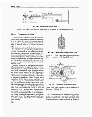 AMCP 706-123
Fig. 2-46. Jet-pipe Flow-dividing Valve
[From: Fluid Power Issue; Machine Design. Used by permission of Penton Publishing Co.]
2-8.2.1 Pressure-control Valves
A pressure-control valve either limits the pressure in
various circuit components or changes the direction of
all or part of the flow when the pressure at a certain
point reaches a specified level. Such controls are di-
rectly or indirectly actuated by some system-pressure
level.
(1) Reliefvalves: A relief valve limits the maximum
pressure that can be applied to the part of the system
to which it is connected. It acts as an orifice between
the pressurized region and a secondary region at a
lower pressure. In most applications, the relief valve is
closed until the pressure attains a specified value. Then
the flow through the valve increases as the system pres-
sure rises until the entire system flow is vented to the
low-pressure region. As the system pressure decreases,
the valve closes.
There are three types of relief valves-direct-acting,
differential, and pilot. An adjustable spring load pro-
vides the pressure setting in all three types. In the
direct-acting pressure-relief valve, the system pressure
acts directly on the spring (Fig. 2-47). This type is
usually used on low-pressure systems or when relief-
valve conditions are expected only rarely. Valve chatter
or pressure fluctuations are often a problem, which
results from the fact that the springs required in such
a valve are heavy. The differential relief valve shown in
Fig. 2-48 can be constructed with a much lighter spring
than the direct-acting type because the system pressure
acts over only a differential area. In the pilot-operated
relief valve, pressurized liquid is used to assist the
spring (Fig. 2-49). The liquid passes from the supply
line through a restricted passage to a control chamber
where it acts on a plunger to add to the spring force.
The force is limited by a small-capacity, direct-acting
pilot relief valve. The pilot-operated relief valve
is usually specified for systems which require fre-
quent relieving.
Fig. 2-47. Direct-acting Pressure-relief Valve
[From: E. C. Fitch, Fluid Power and Control Systems.
Used by permission of McGraw-Hill, Inc.]
Drain
Pressure
input
^Differential
shoulder area
Fig. 2-48. Differential Pressure-relief Valve
[From: Fluid Power Handbook. Used by permission of
Industrial Publishing Co.]
(2) Unloading valves: An unloading valve provides
a vent to a low-pressure area when a specified pilot
pressure is applied (Fig. 2-50). The signal is provided
by an external source. These valves can be applied in
2-26
 