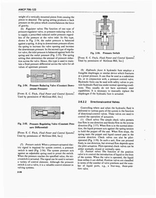 AMCP 706-123
weight of a vertically mounted piston from causing the
piston to descend. The spring setting produces a back
pressure on the piston which counterbalances the force
of gravity.
(6) Regulator valves: The function of one type of
pressure-regulator valve, or pressure-reducing valve, is
to supply a prescribed reduced outlet pressure regard-
less of the pressure at the valve inlet. In this type,
shown in Fig. 2-54, the outlet pressure is balanced
against a spring. A drop in downstream pressure allows
the spring to increase the valve opening and increase
the downstream pressure. In the second type of regula-
tor valve, the inlet pressure is balanced against both the
spring and the outlet pressure (Fig. 2-55). The spring
setting then determines the amount of pressure reduc-
tion across the valve. Hence, this type is used to main-
tain a fixed pressure differential across the valve for all
values of upstream pressure.
Fig. 2-54. Pressure Reducing Valve (Constant Down-
stream Pressure)
[From: E. C. Fitch, Fluid Power and Control Systems.
Used by permission of McGraw-Hill, Inc.]
Fig. 2-56. Pressure Switch
[From: E. C. Fitch, Fluid Power and Control Systems.
Used by permission of McGraw-Hill, Inc.]
(8) Hydraulic fuzes: A hydraulic fuze employs a
frangible diaphragm or similar device which fractures
at a preset pressure. It can thus be used as a substitute
for, or in conjunction with, a pressure control valve.
Hydraulic fuzes can be used with safety valves to pre-
vent hydraulic fluid loss under normal operating condi-
tions. They usually do not have automatic reset
capabilities. It is necessary to manually replace the
diaphragm if the hydraulic fuze is actuated.
2-8.2.2 Directional-control Valves
V///////ZZZX
m V////)//////7A
'A UZZZZZZZZZZZZZZ.
Fig. 2-55. Pressure Regulating Valve (Constant Pres-
sure Differential)
[From: E. C. Fitch, Fluid Power and Control Systems'.
Used by permission of McGraw-Hill, Inc.]
(7) Pressure switch: When a pressure-actuated elec-
tric signal is required for system control, a pressure
switch is used (Fig. 2-56). The system pressure acts
against an adjustable spring used to preset the switch.
When the pressure reaches the specified value, the mi-
croswitch is actuated. The signal can be used to actuate
a variety of control elements. Although the pressure
switch is not a valve, it is a valuable control element in
valving systems.
2-28
Controlling where and when the hydraulic fluid is
delivered to various parts of the system is the function
of directional-control valves. These valves are used to
control the operation of actuators.
(1) Check valves: The simple check valve permits
free flow in one direction and blocks flow in the reverse
direction (Fig. 2-57). When flow is in the normal direc-
tion, the liquid pressure acts against the spring tension
to hold the poppet off the seat. When flow stops, the
spring seats the poppet and liquid cannot pass in the
reverse direction. Check valves can also be pilot-
operated (Fig. 2-58). In such a unit, flow can proceed
freely in one direction, but reversed flow depends upon
the pilot actuation. Pilot-operated check valves can be
either normally closed or normally open.
(2) Position valves: The function of the position
valve is to control the introduction of liquid to the lines
of the system. When the valve is operated, the liquid
lines within it are shifted. Position valves are classified
in terms of the number of valve positions and the num-
ber of liquid ports, e.g., a four-way, three-posi-
tion valve.
 