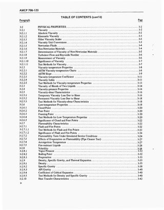 AMCP 706-123
TABLE OF CONTENTS (cont'd)
Paragraph Page
3-2 PHYSICAL PROPERTIES 3-2
3-2.1 Viscosity 3-2
3-2.1.1 Absolute Viscosity 3-2
3-2.1.2 Kinematic Viscosity 3-3
3-2.1.3 Other Viscosity Scales 3-3
3-2.1.4 Viscosity Unit Conversions 3-3
3-2.1.5 Newtonian Fluids ' 3-4
3-2.1.6 Non-Newtonian Materials 3-4
3-2.1.7 Determination of Viscosity of Non-Newtonian Materials 3-5
3-2.1.8 Turbulent Flow and Reynolds Number 3-6
3-2.1.9 Measurement of Viscosity 3-6
3-2.1.10 Significance of Viscosity 3-7
3-2.1.11 Test Methods for Viscosity 3-7
3-2.2 Viscosity-temperature Properties 3-8
3-2.2.1 ASTM Viscosity-temperature Charts 3-9
3-2.2.2 ASTM Slope 3-9
3-2.2.3 Viscosity-temperature Coefficient 3-11
3-2.2.4 Viscosity Index 3-11
3-2.2.5 Test Methods for Viscosity-temperature Properties 3-13
3-2.3 Viscosity of Blends of Two Liquids 3-14
3-2.4 Viscosity-pressure Properties 3-14
3-2.5 Viscosity-shear Characteristics 3-16
3-2.5.1 Temporary Viscosity Loss Due to Shear 3-16
3-2.5.2 Permanent Viscosity Loss Due to Shear 3-18
3-2.5.3 Test Methods for Viscosity-shear Characteristics 3-18
3-2.6 Low-temperature Properties 3-18
3-2.6.1 Cloud Point 3-20
3-2.6.2 Pour Point 3-20
3-2.6.3 Freezing Point 3-20
3-2.6.4 Test Methods for Low Temperature Properties 3-20
3-2.6.5 Significance of Cloud and Pour Points 3-22
3-2.7 Flammability Characteristics 3-22
3-2.7.1 Flash and Fire Points 3-22
3-2.7.1.1 Test Methods for Flash and Fire Points 3-22
3-2.7.1.2 Significance of Flash and Fire Points 3-24
3-2.7.2 Flammability Tests Under Simulated Service Conditions 3-24
3-2.7.3 Effects of Evaporation on Flammability (Pipe Cleaner Test) 3-27
3-2.7.4 Autoignition Temperature 3-27
3-2.7.5 Fire-resistant Liquids 3-28
3-2.8 Volatility 3-28
3-2.8.1 Vapor Pressure 3-32
3-2.8.2 Boiling Point 3-32
3-2.8.3 Evaporation , 3-33
3-2.9 Density, Specific Gravity, and Thermal Expansion 3-35
3-2.9.1 Density 3-35
3-2.9.2 Specific Gravity 3-38
3-2.9.3 API Gravity 3-40
3-2.9.4 Coefficient of Cubical Expansion 3-40
3-2.9.5 Test Methods for Density and Specific Gravity 3-40
3-2.10 Heat Transfer Characteristics 3-42
 