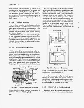 AMCP 706-123
flow conditions can be controlled by pressure levels
through the use of pressure switches, or machine mo-
tion can be controlled by limit switches. Time delays
can be obtained by using a pressure or limit switch to
activate a timer. System operational sequences can be
programmed on cards or tape to provide auto-
matic control.
? S.3.5 Pilot Fluid Actuation
Air or oil can be used to provide fluid power for the
actuation of valves. Air can be used to activate single-
stage valves, or pilot valves on multi-stage units. Large
flow rates can be controlled with air-actuated, pilot-
operated, two-stage valves which require relatively
low-pressure signals.
One advantage of pilot-fluid actuation is the long life
of fluid components compared to that of electric com-
ponents. This factor is particularly important in ma-
chines which must operate through many cycles in a
relatively short period, as is the case with many produc-
tion manufacturing machines.
2-8.3.6 Servomechanism Actuation
Valves actuated by servomechanisms, called ser-
vovalves, use an electric signal to control the hydraulic
output. The electric signal actuates a servomechanism-
for example, a torque motor-which actuates the valve.
Most servovalves are two-stage with the servo driving
the pilot stage. Fig. 2-67 shows a two-stage, spool-type
servovalve in which the torque motor actuates the pilot
spool which, in turn, directs liquid to the main stage.
Single stage valves are practical only for limited flows.
.Torque motorPilot-stage
sleeve •
-Pilot spool
Drains
Torque-motor
armature
Coils
-Supply
pressure
Linkage fulcrum
(variable)
Feedback linkage
Main spool
Control pressure
The pilot stage of a two-stage servovalve consists of
an electromechanical transducer and a hydraulic am-
plifier. The transducer converts the electrical signal
into mechanical motion which is then converted into
hydraulic output by the amplifier. The transducers
most frequently used are the torque motor and the
moving coil (Fig. 2-68). A polarized torque motor con-
sists of an armature of a magnetic material which turns
in a permanent magnetic field. The armature motion
depends on the strength and polarity of the current.
The moving coil consists of a coil suspended in the
gap of a magnet. Displacement is proportional to the
current.
Moving member-
9 9 9 9
N
U
ÜUÖ
N
Torque Motor
o—
t
Moving
member
7
r
,
N
S
Moving Coil
Fig. 2-68. Servovalve Transducers
[From: Fluid Power Issue; Machine Design. Used by
permission of Penton Publishing Co.]
Servovalves commonly employ feedback systems
whereby the position of the main spool is signaled to
the pilot stage which then makes any necessary correc-
tion. Typical systems for feedback from the main stage
to the pilot stage are illustrated in Fig. 2-69.
Fig. 2-67. Two-stage Spool-type Servovalve 2SA
PRINCIPLES OF VALVE ANALYSIS
[From: Fluid Power Issue; Machine Design. Used by
permission of Penton Publishing Co.]
Knowledge of the performance capabilities of hy-
draulic valves is essential in the design and fabrication
2-32
 