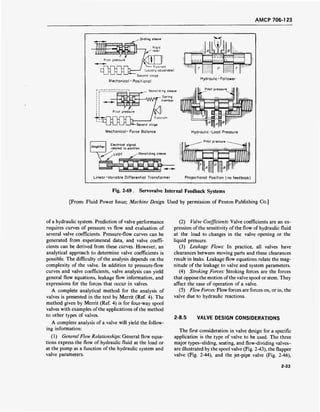 AMCP 706-123
- Sliding sleeve
:
Pilot pressure
r-ir—1J—irn / — Fulcrum
□ n U D D- ' (usually adjustable)
Second stage
Mechanical - Positional
Hydraulic-Follower
Pilot pressure
-Second stage
Mechanical-Force Balance
Amplifier
Electrical signal
related to position
^LVDT / Nonsliding sleeve
Hydraulic-Load Pressure
Pilot pressure -
V^-^/LVDT / Nonsliding
 £ I im ■__■ ■_, ■_
Linear-Variable Differential Transformer Proportional Position (no feedback)
Fig. 2-69. Servovalve Internal Feedback Systems
[From: Fluid Power Issue; Machine Design. Used by permission of Penton Publishing Co.]
of a hydraulic system. Prediction of valve performance
requires curves of pressure vs flow and evaluation of
several valve coefficients. Pressure-flow curves can be
generated from experimental data, and valve coeffi-
cients can be derived from these curves. However, an
analytical approach to determine valve coefficients is
possible. The difficulty of the analysis depends on the
complexity of the valve. In addition to pressure-flow
curves and valve coefficients, valve analysis can yield
general flow equations, leakage flow information, and
expressions for the forces that occur in valves.
A complete analytical method for the analysis of
valves is presented in the text by Merrit (Ref. 4). The
method given by Merrit (Ref. 4) is for four-way spool
valves with examples of the applications of the method
to other types of valves.
A complete analysis of a valve will yield the follow-
ing information:
(1) General Flow Relationships: General flow equa-
tions express the flow of hydraulic fluid at the load or
at the pump as a function of the hydraulic system and
valve parameters.
(2) Valve Coefficients: Valve coefficients are an ex-
pression of the sensitivity of the flow of hydraulic fluid
at the load to changes in the valve opening or the
liquid pressure.
(3) Leakage Flows: In practice, all valves have
clearances between moving parts and these clearances
result in leaks. Leakage flow equations relate the mag-
nitude of the leakage to valve and system parameters.
(4) Stroking Forces: Stroking forces are the forces
that oppose the motion of the valve spool or stem. They
affect the ease of operation of a valve.
(5) Flow Forces: Flow forces are forces on, or in, the
valve due to hydraulic reactions.
2-8.5 VALVE DESIGN CONSIDERATIONS
The first consideration in valve design for a specific
application is the type of valve to be used. The three
major types-sliding, seating, and flow-dividing valves-
are illustrated by the spool valve (Fig. 2-43), the flapper
valve (Fig. 2-44), and the jet-pipe valve (Fig. 2-46),
2-33
 