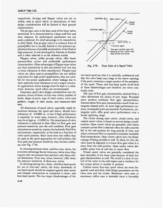 AMCP 706-123
respectively. Jet-pipe and flapper valves are not as
widely used as spool valves; so descriptions of their
design considerations will be limited to their general
characteristics.
The jet-pipe valve is the least used of the three valves
mentioned. It is characterized by a large null flow and
slow response. Its performance parameters are not
easily predicted. Its chief advantage is its insensitivity
to dirty fluids. The jet-pipe valve is a common form of
preamplifier but is usually limited to low-pressure ap-
plication because of possible atomization of the fluid at
high pressures. It was developed by Askania in Sweden
and is often referred to as the Askania nozzle.
Flapper valves, unlike jet-pipe valves, offer linear
pressure-flow curves and predictable performance
characteristics. Other advantages offlapper-type valves
are their insensitivity to dirt and relative low cost due
to loose tolerances in their manufacture. Flapper-type
valves are often used as preamplifiers but are seldom
used alone for high power applications; they are suita-
ble for low-power applications where leakage due to
their relatively loose tolerances is not a major concern.
In applications where leakage must be kept to a mini-
mum, however, spool valves are recommended.
Important spool valve design considerations are tol-
erances, choice of three- or four-way valves, number of
lands, shape of ports, type of valve center, valve area
gradient, length of valve stroke, and maximum valve
area.
All dimensions of spool valves, especially radial di-
mensions between the spool and sleeve, should have
tolerances of ±0.0001 in. or less if high performance
is expected. In some cases, however, valve tolerances
may be as high as ± 0.0003 in. The importance of valve
tolerances is reflected in their effect on flow gain and
pressure sensitivity near the null condition. Flow gain
and pressure sensitivity express the hydraulic fluid flow
and pressure, respectively, at the load as a function of
valve spool position. Since more than one orifice may
be open as the spool approaches the null position, the
flow gain and pressure sensitivity may become nonlin-
ear (see Fig. 2-70).
In choosing between three- and four-way valves, the
economic advantage favors three-way valves since they
require only one actuator line and have only three criti-
cal dimensions. Four-way valves, however, offer twice
the pressure sensitivity of three-way valves.
In choosing among two-, three-, and four-land spools
for use in four-way valves, the many drawbacks of
two-land spools should be weighed against their easier
and cheaper construction as compared to three- and
four-land spools. The two major disadvantages of the
Load flow Q,
Underlap region-
Open center -
Critical
center
Flow gain doubles near null
because all four (rather than
two) orifices are active
Fig. 2-70. Flow Gain of a Spool Valve
two-land spool are that it is statically unbalanced and
that the valve lands may lodge in the sleeve openings
if the ports constitute a major portion of the periphery
of the spool. Three- and four-land spools avoid both
of these disadvantages and therefore are more com-
monly used.
The type of flow gain characteristics desired from a
valve determines the choice of port shape. Rounded
ports produce nonlinear flow gain characteristics,
whereas linear flow gain characteristics result from rec-
tangular-shaped ports. In most high performance sys-
tems, rectangular ports are essential. Furthermore, rec-
tangular ports offer good servo performance over a
broad operating range.
The choice among open center, closed center, and
critical center valves is based on several design consid-
erations. Open center valves are generally used where
constant system flow is desired; when the valve must be
left in the null position for long periods of time; and
when continuous flow is required to maintain resonable
fluid temperatures. Open center valves have the disad-
vantage of being unstable at null. To allow for this, the
valve must be adjusted to a lower flow gain when it is
away from the null position. Open center valves also
exhibit power loss at null due to center flow.
Closed center valves are generally considered the
least desirable of the three types because of their low
gain characteristics at null. The result is a lack of con-
trol of the valve in the null region and a tendency for
the output device to wander in position.
Critical center four-way spool valves are most fre-
quently used and their chief design parameters are the
valve area and the stroke. Maximum valve area or
maximum orifice area is desirable since it favorably
2-34
 