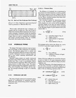 AMCP 706-123
Oil in
Water in Oil out
■%A Y> w >>"">•>>>>>>>>">>>>>>>>>>>•>">>">"•>"">> "
•j j j > J jWrrri /^&2 ' " ' " " " " ' >>>> " ' " "'' " " "" "" " '" " **'»>»
Water out
Fig. 2-73. Shell and Tube Single-pass Heat Exchanger
[From: E. C. Fitch, Fluid Power and Control Systems.
Used by permission of McGraw-Hill, Inc.]
Water-cooled, shell-and-tube heat exchangers are
compact and low in initial cost. They can be used to
obtain lower hydraulic-fluid temperatures than the air-
cooled exchangers. Limitations include the possibility
of corrosion and the cost of a continuous water supply.
Copper alloys are used in standard heat exchangers,
and special corrosion-resistant alloys are available.
Removable tube bundles facilitate cleaning.
2-10 HYDRAULIC PIPING
The design of the liquid conductors is just as impor-
tant as the design of other components of a hydraulic
system. The hydraulic piping serves to contain and
conduct the hydraulic fluid from one part of the system
to another. Inadequate attention to piping design can
lead to poor system operating characteristics and
low efficiency.
Hydraulic piping systems are usually constructed
from three types of fluid conductors-pipe, tubing, and
flexible hose. Hose is used to accommodate relative
movement between components. Most ofthe stationary
piping, however, is either tubing or pipe. The advan-
tages of tubing include better appearance, greater flexi-
bility, better reusability, fewer fittings, and less leak-
age. The principal advantage of pipe is its relatively
low cost.
2-10.1 HYDRAULIC LINE SIZE
The sizing of liquid conductors for hydraulic piping
depends on considerations of mechanical strength,
volume flow rates, pressure drop, pressure surges, and
compression time.
2-10.1.1 Pressure Drop
The efficiency of a hydraulic line is determined by
the pressure loss which should be as small as possible.
The pressure required at the inlet is equal to the sum
of the required outlet pressure and the pressure drop in
the line. Hence, minimum pressure drop means mini-
mum pumping requirements.
One convenient method for determining pressure
drop in the distribution system-including piping,
valves, headers, etc.-is to convert all flow passages to
equivalent lengths of the same size liquid conductor.
The length of a line of one diameter can be converted
to the equivalent length of a given diameter line by the
relation (Ref. 1)
{%'■ ft (2-13)
where
Le= equivalent length of line, ft
L = length of line, ft
De = inside diameter of equivalent
line, in.
D = inside diameter of line, in.
Flow passages such as valves, tees, elbows, etc., can be
converted to equivalent lengths with (Ref. 1)
KDe
12/ ,ft (2-14)
where
K = loss coefficient
/= coefficient of friction of liquid
in the fitting
Values of the loss coefficient for several flow elements
are given in Table 2-1. For some components, such as
sequence valves, the loss coefficients change as the flow
conditions vary.
When the components of the liquid distribution sys-
tem have been converted to equivalent lengths of a
common size, the pressure drop can be estimated from
either of the two following expressions (Ref. 1)
AP = 0.01345
Mil)'psi (2-15)
where
AP = 0.0808fslf2
Q), psi (2-16)
AP = pressure drop, psi
L = line length, ft
D = inside line diameter, in.
U = liquid velocity, fps
2-38
 