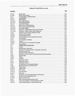 AMCP 706-123
TABLE OF CONTENTS (cont'd)
Paragraph Pa
8e
3-2.10.1 Specific Heat 3-42
3-2.10.2 Thermal Conductivity 3-42
3-2.11 Compressibility and Bulk Modulus 3-44
3-2.11.1 Compressibility 3-44
3-2.11.2 Bulk Modulus 3-45
3-2.11.2.1 Secant Bulk Modulus 3-45
3-2.11.2.2 Tangent Bulk Modulus 3-46
3-2.11.3 Sonic Bulk Modulus 3-46
3-2.11.4 Measurement of Bulk Modulus 3-47
3-2.11.4.1 Secant and Tangent BulkModuli 3-47
3-2.11.4.2 Sonic Bulk Modulus 3-48
3-2.11.4.3 Estimation of Bulk Modulus (Penn State Method) 3-49
3-2.11.4.4 Estimation of Bulk Modulus (Other Methods) 3-51
3-2.12 Emulsions and Foaming in Hydraulic Fluids 3-51
3-2.12.1 Emulsion Characteristics 3-51
3-2.12.2 Foaming Characteristics 3-52
3-2.12.3 Tests for Emulsion and Foaming Characteristics 3-52
3-2.13 Gas Solubility 3-54
3-2.14 Low-temperature Stability 3-55
3-2.14.1 General 3-55
3-2.14.2 Test Methods for Low-temperature Stability 3-56
3-2.15 Sedimentation 3-56
3-3 LUBRICATION PROPERTIES 3-57
3-3.1 General 3-57
3-3.2 Hydrodynamic Lubrication 3-57
3-3.3 Transition from Hydrodynamic to Boundary Lubrication 3-57
3-3.4 Boundary Lubrication 3-58
3-3.5 Extreme Pressure Lubrication 3-59
3-3.6 Definition of Terms Used in Describing Lubricating Characteristics 3-59
3-3.6.1 Film Strength . 3-59
3-3.6.2 Oiliness 3-59
3-3.6.3 Lubricity 3-59
3-3.7 Prevention of Wear 3-60
3-3.7.1 Mechanical Factors 3-60
3-3.7.2 Lubrication Factors 3-60
3-3.8 Test Methods for Lubricating Properties 3-60
3-3.8.1 Bench-type Friction and Wear Testers 3-61
3-3.8.1.1 Timken Tester 3-61
3-3.8.1.2 Almen Tester 3-61
3-3.8.1.3 Falex Tester 3-61
3-3.8.1.4 Four-ball Tester 3-62
3-3.8.1.5 SAE Tester 3-63
3-3.8.2 Evaluation of Lubricating Properties by Pump Tests 3-63
3-3.8.2.1 Simulative Recirculating Pump Test 3-63
3-3.8.2.2 Pump Loop Wear Test 3-64
3-3.8.3 Other Lubricating Characteristics Tests 3-64
3-3.8.3.1 Load-carrying Ability of Lubricating Oils at 400° F .. 3-64
3-3.8.3.2 Load-carrying Capacity of Steam Turbine Oils 3-64
v
 