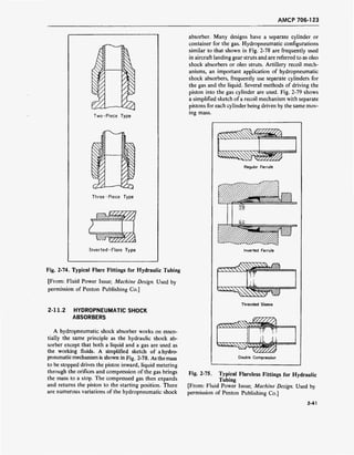 AMCP 706-123
Two-Piece Type
Three-Piece Type
Inverted-Flare Type
Fig. 2-74. Typical Flare Fittings for Hydraulic Tubing
[From: Fluid Power Issue; Machine Design. Used by
permission of Penton Publishing Co.]
2-11.2 HYDROPNEUMATIC SHOCK
ABSORBERS
A hydropneumatic shock absorber works on essen-
tially the same principle as the hydraulic shock ab-
sorber except that both a liquid and a gas are used as
the working fluids. A simplified sketch of a hydro-
pneumatic mechanism is shown in Fig. 2-78. As the mass
to be stopped drives the piston inward, liquid metering
through the orifices and compression of the gas brings
the mass to a stop. The compressed gas then expands
and returns the piston to the starting position. There
are numerous variations of the hydropneumatic shock
absorber. Many designs have a separate cylinder or
container for the gas. Hydropneumatic configurations
similar to that shown in Fig. 2-78 are frequently used
in aircraft landing gear struts and are referred to as oleo
shock absorbers or oleo struts. Artillery recoil mech-
anisms, an important application of hydropneumatic
shock absorbers, frequently use separate cylinders for
the gas and the liquid. Several methods of driving the
piston into the gas cylinder are used. Fig. 2-79 shows
a simplified sketch of a recoil mechanism with separate
pistons for each cylinder being driven by the same mov-
ing mass.
Regulor Ferrule
Inverted Ferrule
££SS£§§
«SSSS^s^ >.'.'.'/':i'*"""
Threaded Sleeve
iiyiji in> in 11
vi 111111-rrr*
Double Compression
Fig. 2-75. Typical Flareless Fittings for Hydraulic
Tubing
[From: Fluid Power Issue; Machine Design. Used by
permission of Penton Publishing Co.]
2-41
 
