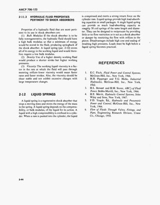 AMCP 706-123
2-11.3 HYDRAULIC FLUID PROPERTIES
PERTINENT TO SHOCK ABSORBERS
Properties of a hydraulic fluid that are most perti-
nent to its use in shock absorbers are:
(1) Bulk Modulus: If the shock absorber is to be
fully nonregenerative, the hydraulic fluid should have
a high bulk modulus so that a minimum of energy
would be stored in the fluid, producing springback of
the shock absorber. A liquid spring (par. 2-12) stores
all of its energy in the working liquid and would there-
fore require a low bulk modulus.
(2) Density: Use of a higher density working fluid
would produce a shorter stroke but higher working
pressures.
(3) Viscosity: The working liquid viscosity is a fac-
tor in the rate at which the fluid will pass through
metering orifices-lower viscosity would mean faster
rates and faster strokes. Also, the viscosity should be
shear stable and not exhibit excessive changes with
large temperature changes.
2-12 LIQUID SPRINGS
A liquid spring is a regenerative shock absorber that
stops a moving mass and stores the energy of the mass
in the spring. A liquid spring depends on the compress-
ibility, or bulk modulus, of the liquid for its action. A
liquid with a high compressibility is confined in a cylin-
der. When a ram is pushed into the cylinder, the liquid
is compressed and exerts a strong return force on the
cylinder ram. Liquid springs provide high load-absorb-
ing capacities in small packages. A single liquid spring
can provide as much load-absorbing capacity as
roughly 30 coil springs of the same length and diame-
ter. They can be designed to reciprocate by providing
little or no flow restriction or to act as a shock absorber
or damper by restricting the flow with orifices in the
piston. Disadvantages include high cost and sealing of
resulting high pressures. Loads must be high before a
liquid spring becomes practical.
REFERENCES
1. E.C. Fitch, Fluid Power and Control Systems,
McGraw-Hill, Inc., New York, 1966.
2. H.H. Pippenger and T.G. Hicks, Industrial
Hydraulics, McGraw-Hill, Inc., New York,
1962.
3. H.L. Stewart and H.M. Storer, ABC's ofFluid
Power, Bobbs-Merrill, Inc., New York, 1966.
4. H.E. Merrit, Hydraulic Control Systems, John
Wiley and Sons, New York, 1967.
5. F.D. Yeaple, Ed., Hydraulic and Pneumatic
Power and Control, McGraw-Hill, Inc., New
York, 1966.
6. Flow of Fluids Through Valves, Fittings, and
Pipes, Engineering Research Divison, Crane
Co., Chicago, 1958.
2-44
 