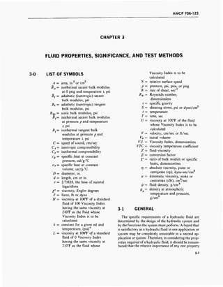 AMCP 706-123
CHAPTER 3
FLUID PROPERTIES, SIGNIFICANCE, AND TEST METHODS
3-0 LIST OF SYMBOLS
A 2 2
A = area, in. or cm
B0 = isothermal secant bulk modulus
at 0 psig and temperature t, psi
Bs = adiabatic (isentropic) secant
bulk modulus, psi
Bs = adiabatic (isentropic) tangent
bulk modulus, psi
Bso = sonic bulk modulus, psi
Bt= isothermal secant bulk modulus
at pressure p and temperature
t, psi
Bt= isothermal tangent bulk
modulus at pressure p and
temperature t, psi
C = speed of sound, cm/sec
Cs = isentropic compressibility
Ct = isothermal compressibility
Cp = specific heat at constant
pressure, cal/g-°C
c v = specific heat at constant
volume, cal/g-°C
D = diameter, in.
d = length, cm or in.
e = 2.71828, the base of natural
logarithms
E° = viscosity, Engler degrees
F = force, lb or dyne
H = viscosity at 100°F of a standard
fluid of 100 Viscosity Index
having the same viscosity at
210T as the fluid whose
Viscosity Index is to be
calculated
k = constant for a given oil and
temperature, (psi)"1
L = viscosity at 100°F of a standard
fluid of 0 Viscosity Index
having the same viscosity at
210°F as the fluid whose
3-1
Viscosity Index is to be
calculated
N = relative surface speed
p = pressure, psi, psia, or psig
R = rate of shear, sec"1
Rn = Reynolds number,
dimensionless
s = specific gravity
5 = shearing stress, psi or dyne/cm2
t = temperature
T= time, sec
U = viscosity at 100°F of the fluid
whose Viscosity Index is to be
calculated
V = velocity, cm/sec or ft/sec
V0 = initial volume
V.l. = Viscosity Index, dimensionless
VTC = viscosity temperature coefficient
Z = fluid viscosity
ß = conversion factor
P = ratio of bulk moduli or specific
heats, dimensionless
rj = absolute viscosity, poise or
centipoise (cp), dyne-sec/cm2
V = kinematic viscosity, stoke or
centistoke (cSt), cm2
/sec
p = fluid density, g/cm3
p = density at atmospheric
temperature and pressure,
g/cm3
GENERAL
The specific requirements of a hydraulic fluid are
determined by the design of the hydraulic system and
by the functions the system must perform. A liquid that
is satisfactory as a hydraulic fluid in one application or
system may be completely unsuitable in a second ap-
plication or system. Therefore, in considering the prop-
erties required of a hydraulic fluid, it should be remem-
bered that the relative importance of any one property
3-1
 