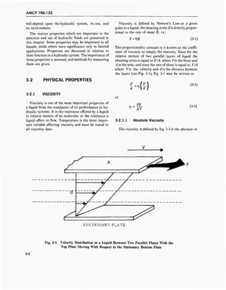 AMCP 706-123
will depend upon the hydraulic system, its use, and
its environment.
The various properties which are important in the
selection and use of hydraulic fluids are presented in
this chapter. Some properties may be important in all
liquids, while others have significance only in limited
applications. Properties are discussed in relation to
their function in a hydraulic system. The importance of
these properties is assessed, and methods for measuring
them are given.
3-2 PHYSICAL PROPERTIES
3-2.1 VISCOSITY
Viscosity is one of the most important properties of
a liquid from the standpoint of its performance in hy-
draulic systems. It is the resistance offered by a liquid
to relative motion of its molecules or the resistance a
liquid offers to flow. Temperature is the most impor-
tant variable affecting viscosity and must be stated in
all viscosity data.
Viscosity is defined by Newton's Law-at a given
point in a liquid, the shearing stress ■Sis directly propor-
tional to the rate of shear R, i.e.,
S=VR (3-1)
The proportionality constant 77 is known as the coeffi-
cient of viscosity or simply the viscosity. Since for the
relative motion of two parallel layers of liquid the
shearing stress is equal to F/A, where Fis the force and
A is the area, and since the rate of shear is equal to V/d
where V% the velocity and d is the distance between
the layers (see Fig. 3-1), Eq. 3-1 may be written as
or
F
A
V =
4i)
Fd
AV
(3-2)
(3-3)
3-2.1.1 Absolute Viscosity
The viscosity TJ defined by Eq. 3-3 is the absolute or
STATIONARY PLATE
Fig. 3-1. Velocity Distribution in a Liquid Between Two Parallel Plates With the
Top Plate Moving With Respect to the Stationary Bottom Plate
3-2
 