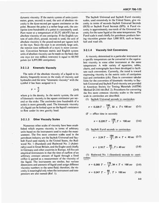 AMCP 706-123
dynamic viscosity. If the metric system of units (centi-
meter, gram, second) is used, the unit of absolute vis-
cosity is the dyne-second per square centimeter or the
poise. Because the poise is a rather large unit, the cen-
tipoise (one hundredth of a poise) is customarily used.
Pure water at a temperature of 20.2°C (68.4°F) has an
absolute viscosity of one centipoise. If the English sys-
tem of units (foot, pound, second) is used, the unit of
absolute viscosity is the pound-second per square inch
or the reyn. Since the reyn is an extremely large unit,
the newton (one millionth of a reyn) is more conven-
ient. Conversion between metric and English system
units of absolute viscosity can be made on the basis that
one reyn (or one million newtons) is equal to 68,950
poises (or 6,895,000 centipoises).
3-2.1.2 Kinematic Viscosity
The ratio of the absolute viscosity of a liquid to its
density frequently occurs in the study of viscosity and
hydraulics and the term "kinematic viscosity" with the
symbol V has been assigned to it
P (3-4)
where p is the density. In the metric system, the unit
of kinematic viscosity is the square centimeter per sec-
ond or the stoke. The centistoke (one hundredth of a
stoke) is more generally used. The kinematic viscosity
of a liquid can be looked upon as the liquid's resistance
to flow under its own gravity head.
The Saybolt Universal and Saybolt Furol viscosity
scales, used extensively in the United States, give vis-
cosity in terms of seconds-Saybolt Universal Seconds
(SUS) or Saybolt Furol Seconds (SFS). A Furol vis-
cosity is approximately one-tenth of the Universal vis-
cosity for the same liquid at the same temperature. The
Furol scale is used chiefly for petroleum products hav-
ing viscosities greater than 1,000 SUS, such as heavy
fuel and road oils.
3-2.1.4 Viscosity Unit Conversions
A viscosity determined in a particular instrument at
a specific temperature can be converted to the equiva-
lent viscosity in some other instrument at the same
temperature. A wide variety of equations, tables,
charts, and nomographs have been developed to facili-
tate such conversions. Currently, the trend is toward
expressing viscosity in the metric units of centipoises
(cp) and centistokes (cSt). Data in convenient tabular
form for the conversion of kinematic viscosity to Say-
bolt Universal and Saybolt Furol viscosity are provided
in American Society for Testing Materials (ASTM)
Method D-2161-66 (Ref. 2). Procedures for converting
the five more common viscosity scales to the metric
scale in centistokes are described.
(1) Saybolt Universal seconds to centistokes:
V = 0.226 T - y, 32 < T< 100 sec (3-5)
(T = efflux time in seconds)
3-2.1.3 Other Viscosity Scales
Numerous other scales of viscosity have been estab-
lished which express viscosity in terms of arbitrary
units based on the instruments used to make the meas-
urement. The five most common scales used in the
petroleum industry are the Saybolt Universal and Say-
bolt Furol used mainly in the United States, the Red-
wood No. 1 (Standard) and Redwood No. 2 (Admi-
ralty) used in Great Britain, and the Engler used chiefly
in Germany and other countries in Europe. All five are
empirical instruments in that the time of outflow ofan
arbitrary constant amount of liquid through a fixed
orifice is quoted as a measurement of the viscosity of
the liquid. The instruments are similar, but various
dimensions and amounts of liquid used assign different
viscosity numbers to the same fluid; therefore, the vis-
cosity is meaningful only when the instrument and tem-
perature are also named (Ref. 1).
IM
V = 0.220 7 - -jF.T > 100 sec (3-6)
(2) Saybolt Furol seconds to centistokes:
V = 2.24 T - y, 25 < T < 40 sec (3-7)
V = 2.16 7 - y-,T> 40 sec (3-8)
(3) Redwood No. 1 (Standard) seconds to centi-
stokes:
179
V = 0.260 T - -yr, 34 < T < 100 sec (3-9)
50
v = 0.247 T - ~, T > 100sec (3-10)
3-3
 