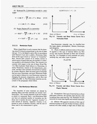 AMCP 706-123
(4) Redwood No. 2 (Admiralty) seconds to centi-
stokes:
NEWTONIAN.' V ID
V = 2.46 T - y^, 32 < r < 90 sec (3-11)
V = 2.45 T, T > 90 sec (3-12)
(5) Engler Degrees (£") to centistokes:
V = Q.0E° - ^-, 1.35 < E° < 3.2 (3-13)
-, „ ™ 4.0
v = 7.6 E° - — £"> > 3.2 (3-14)
Rate of Shear Rate of Shear
Fig. 3-2. Viscosity and Shear Stress Curves for a
Newtonian Fluid
3-2.1.5 Newtonian Fluids
When a liquid flows in such a manner that the shear-
ing stress S is directly proportional to the rate of shear
(see par. 3-2.1), the liquid is said to flow in accordance
with Newton's Law and is called a Newtonian fluid.
Flow of this type is know as "viscous" or "streamline"
flow. Viscous flow consists of an orderly motion in
which layers of liquid slide past one another in a direc-
tion parallel to the direction of flow. The viscosity 77 is
constant with respect to the rate of shear R (see Fig.
3-2). Most hydraulic fluids behave in a Newtonian, or
nearly Newtonian, manner at the temperatures, pres-
sures, and flow rates normally encountered in hydrau-
lic systems. However, there are some types ofmaterials
that are never Newtonian, and most Newtonian fluids
can be made to behave in a non-Newtonian manner by
changing the pressure, temperature, and/or flow rate
sufficiently (Ref. 3). Non-Newtonian materials are dis-
cussed in the paragraphs which follow.
3-2.1.6 Non-Newtonian Materials
The viscosities of some materials are altered by
shearing effects and these materials are termed "non-
Newtonian". The viscosity depends on the rate of shear
at which it is measured. Since c non-Newtonian fluid
can have an unlimited number of viscosities (as the
shear rate is varied), the term "apparent viscosity" is
used instead of viscosity. Apparent viscosity is ex-
pressed in units of absolute viscosity, and the rate of
shear used in the measurement is given.
3-4
Non-Newtonian materials may be classified into
five types-plastic, pseudoplastic, dilatant, thixotropic,
and rheopectic.
(1) Plastic. A definite minimum stress or force must
be applied to this type of material before any flow
occurs, and viscosity decreases as shear rate increases
(see Fig. 3-3). Examples of such materials are putty,
molding clay, and many types of greases.
PLASTIC
>>
■r-i
CO
o
o
en
Rate of Shear Shear Stress
Fig. 3-3. Viscosity and Shear Stress Curves for a
Plastic Material
(2) Pseudoplastic. This type of material has no fixed
yield point; however, the viscosity does decrease with
increasing shear rates (see Fig. 3-4). Examples of such
materials are water base liquids and resinous materials.
(3) Dilatant. The apparent viscosity of this type of
material increases as the rate ofshear increases, and the
material will often solidify at high rates of shear (see
 