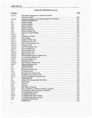 AMCP 706-123
TABLE OF CONTENTS (cont'd)
Paragraph p
age
3-3.8.3.3 Gear Fatigue Characteristics of Aircraft Gas Turbine
Lubricants at 400° F 3-64
3-3.8.3.4 Load-carrying Ability of Lubricating Oils (Ryder Gear Machine) 3-64
3-4 CHEMICAL PROPERTIES 3-65
3-4.1 Chemical Stability 3-65
3-4.2 Oxidation Stability 3-65
3-4.3 Thermal Stability 3-66
3-4.4. Hydrolytic Stability 3-67
3-4.5 Radiation Resistance 3-68
3-4.6 Chemical Stability Tests 3-69
3-4.6.1 Indicators of Liquid Stability 3-70
3-4.6.1.1 Color 3-70
3-4.6.1.2 Neutralization Number 3-70
3-4.6.1.3 Carbon Residue 3-71
3-4.6.2 Oxidation Stability Tests 3-72
3-4.6.2.1 Oxidation-corrosion Test 3-72
3-4.6.2.2 Steam Turbine Oxidation Test 3-72
3-4.6.2.3 Evaporation Tests 3-73
3-4.6.2.4 Thin Film Oxidation Tests 3-73
3-4.6.2.5 Dornte Oxidation Test 3-73
3-4.6.3 Thermal Stability Tests 3-73
3-4.6.3.1 Penn State Bomb Test 3-73
3-4.6.3.2 High-temperature Test 3-73
3-4.6.3.3 Sustained High-temperature Stability Tests 3-73
3-4.6.3.4 Low-temperature Stability Test 3-74
3-4.6.4 Hydrolytic Stability Tests 3-74
3-4.6.4.1 Beverage Bottle Test 3-74
3-4.6.4.2 Other Hydrolytic Stability Tests 3-74
3-4.6.5 Radiation Resistance Tests 3-74
3-5 CORROSIVENESS 3-75
3-5.1 Chemical Corrosion 3-75
3-5.2 Electrochemical Corrosion 3-75
3-5.3 Corrosiveness Tests 3-76
3-5.3.1 Metal-liquid Corrosiveness Tests 3-76
3-5.3.2 Humidity-type Corrosiveness Tests 3-76
3-5.3.3 Gear-box and Engine Corrosiveness Tests 3-79
3-6 COMPATIBILITY 3-79
3-6.1 Hydraulic Fluid Compatibility With Metals 3-80
3-6.1.1 Metal Fatigue 3-81
3-6.1.2 Cavitation 3-81
3-6.2 Elastomers 3-83
3-6.2.1 Basic Elastomer Materials 3-85
3-6.2.2 Effect of Radiation on Elastomers, Plastics, and Resins 3-87
3-6.2.3 Test Methods for Elastomer-liquid Compatibility 3-92
3-6.3 Compatibility With Coatings 3-93
3-6.3.1 Compatibility With Paints , 3-93
3-6.3.2 Compatibility With Other Coatings 3-93
3-6.4 Compatibility With Other Lubricants 3-93
3-6.5 Compatibility With Additives 3-96
REFERENCES 3-96
 