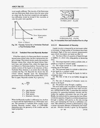 AMCP 706-123
is not usually sufficient. The viscosity of the Newtonian
and non-Newtonian fluids shown have the same value
at a shear rate R0. Incorrect comparisons and applica-
tion difficulties would be invited if the viscosities at
only this point were specified.
w
o
G
>
Newtonian Fluid
Non-Newtonian
Fluid
Rate of Shear
Fig. 3-8. Viscosity Curves for a Newtonian Fluid and
a Non-Newtonian Fluid
3-2.1.8 Turbulent Flow and Reynolds Number
If the flow velocity of a Newtonian fluid is increased
beyond some critical value, the flow characteristics be-
gin to change. The critical velocity marks the transition
between viscous flow, where the liquid follows New-
ton's Law, and turbulent flow, where the liquid does
not behave in a Newtonian fashion. Viscous flow is an
orderly motion of the liquid in the direction of flow.
Turbulent flow, however, is an erratic flow with eddy
currents (see Fig. 3-9). Reynolds has shown that the
critical velocity depends upon the dimensionless
parameter known as the Reynolds number (Ref. 3). For
flow in pipes, Reynolds number Rn is given by:
R -DVP
(3-15)
where
D = pipe diameter
V = fluid velocity
p = fluid density
V = kinematic viscosity
When the Reynolds number is sufficiently low, the flow
is viscous and the liquid behaves in a Newtonian man-
ner. The transition to turbulent flows usually occurs
between Reynolds number values of 2,100-4,000-
depending upon the geometry of the conduit and the
liquid properties.
TURBULENT FLOW
STREAMLINE FLOW
Fig. 3-9. Streamline Flow and Turbulent Flow in a Pipe
3-2.1.9 Measurement of Viscosity
Liquid viscosity is measured by an instrument called
a viscometer. A large number of viscometers have been
developed. Eight of the most common measurements
upon which viscometers are based are (Ref. 4)
(1) The time of flow of a quantity of liquid through
a capillary or a short tube, using gravity as the moving
force.
(2) The torque required to rotate a cylinder, disk, or
paddle in a liquid at constant speed
(3) The torque exerted on a disk suspended in a
rotating cup of the liquid
(4) The rotational speed of a cylinder or disk driven
in the liquid by a constant torque
(5) The time of fall through the liquid of a ball or
cylindrical object
(6) The time of rise of an air bubble through the
liquid
(7) The rate of damping of ultrasonic waves in-
duced in the liquid
(8) The pressure drop through a capillary.
The most widely used viscometers in the petroleum
industry are the capillary and the short tube viscome-
ters. ASTM D-445-65 (Ref. 5) prescribes the standard
procedure for measuring kinematic viscosity and de-
scribes the capillary viscometers that are to be used.
Briefly, the method calls for measuring the time of flow
of a known quantity of liquid at a constant temperature
through a capillary with gravity as the only moving
force, and multiplying the time by a calibration con-
stant. The calibration constant is determined by using
a master viscometer (Bureau of Standards) and stand-
ard oils. Absolute viscosity is given by the equation
r?= Vß (3-16)
3-6
 