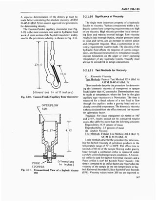 AMCP 706-123
A separate determination of the density p must be
made before calculating the absolute viscosity. ASTM
D-445-65 (Ref. 5) lists several approved test procedures
for determining density.
The Cannon-Fenske capillary viscometer (see Fig.
3-10) is the most common one used in hydraulic fluid
work. A cross section of the Saybolt viscometer, widely
used in the petroleum industry, is shown in Fig. 3-11.
250.Ü
(dimensions in millimeters)
Fig. 3-10 . Cannon-Fenske Capillary Tube Viscometer

OVERFLOW
RIM
4.92
(dimensions
in inches)
CORK
STOPPER
Fig. 3-11. Cross-sectional View of a Saybolt Viscom-
eter
3-2.1.10 Significance of Viscosity
The single most important property of a hydraulic
fluid is its viscosity. Various components within a hy-
draulic system have competing requirements as to high
or low viscosity. High viscosity provides thick lubricat-
ing films and reduces internal leakage. Low viscosity
results in less internal friction, smaller pressure losses
in pipes and valves, and an increase in control action
and component response. Thus, a compromise in vis-
cosity requirements must be made. The viscosity of the
hydraulic fluid affects the response of system compo-
nents, and because its sensitivity to temperature usually
imposes limitations on the upper or lower operating
temperature of any hydraulic system, viscosity must
always be considered in design calculations.
3-2.1.11 Test Methods for Viscosity
(1) Kinematic Viscosity
Test Methods: Federal Test Method 305.4 (Ref. 6)
ASTM D-445-65 (Ref. 5)
These methods describe the procedure for determin-
ing the kinematic viscosity of transparent or opaque
fluids higher than 0.2 centistoke. Determinations may
be made at temperatures where the flow in the glass
capillary type viscometers is Newtonian. The time is
measured for a fixed volume of a test fluid to flow
through the capillary under a gravity head and at a
closely controlled temperature. The kinematic viscosity
is then calculated from the efflux time and the viscome-
ter calibration factor.
Precision: For clean transparent oils tested at 100°
and 210°F, results should not be considered suspect
unless they differ by more than the following amounts:
Repeatability-0.35 percent of mean
Reproducibi!ity-0.7 percent of mean
(2) Saybolt Viscosity
Test Methods: Federal Test Method 304.8 (Ref. 7)
ASTM D-88-56 (Ref. 8)
These methods describe the procedure for determin-
ing the Saybolt viscosity of petroleum products in the
temperature range of 70° to 210°F. The efflux time in
seconds of 60 ml of the sample flowing under gravity
head through a calibrated orifice is measured under
carefully controlled temperature conditions. A Univer-
sal orifice is used for Saybolt Universal viscosity and a
Furol orifice is used for Saybolt Furol viscosity. The
time is corrected by an orifice factor and reported as the
viscosity of the sample at the test temperature in Say-
bolt Universal Seconds (SUS) or Saybolt Furol Seconds
(SFS). Viscosity values below 200 sec are reported to
3-7
 