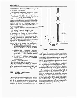 AMCP 706-123
the nearest 0.1 sec. Values above 200 sec are reported
to the nearest whole second.
(3) Conversion of Kinematic Viscosity to Saybolt
Universal Viscosity or to Saybolt Furol Viscosity
Test Methods: Federal Test Method 9101.3 (Ref. 9)
ASTM D-2161-66 (Ref. 10)
These methods provide conversion tables and equa-
tions for converting viscosity in centistokes at any tem-
perature to Saybolt Universal Seconds at the same tem-
perature; and also for converting viscosity in
centistokes at 122° and 210°F to Saybolt Furol Seconds
at the same temperature.
(4) Calibration ofMaster Viscometers and Viscosity
Oil Standards
Test Method: ASTM D-2162-64 (Ref. 11)
This method covers procedures for calibrating mas-
ter viscometers and viscosity oil standards, both of
which may be used to calibrate routine viscometers
used in the determination of kinematic viscosity (Ref.
5). Master viscometers are calibrated with water at
68°F (20°C). They are then used to calibrate viscosity oil
standards, i.e., stable Newtonian liquids.
Specifications, dimensions, and operating instruc-
tions are given for the following types of viscometers:
(a) Modified Ostwald Viscometers: Cannon-
Fenske routine, Cannon-Manning semi-micro,
Pinkevitch, Zeitfuchs, SIL, BS/U-tube, BS/U
miniature
(b) Suspended-level Viscometers: Ubbelohde,
Fitzsimons, Atlantic, BS/IL/SL, BS/IP/SL(S),
BS/IP/MSL, Cannon-Ubbelohde, Cannon-
Ubbelohde semi-micro.
(c) Reverse-flow Viscometers: Cannon-Fenske
opaque, Zeitfuchs Cross-arm, BS/IP/RF,
Lantz-Zeitfuchs.
(5) Glass Kinematic Viscometers
Test Method: ASTM D-2515-66 (Ref. 12)
This method provides specifications for glass capil-
lary-type kinematic viscometers suitable for use in the
ASTM Test Method for kinematic viscosity (Ref. 5). A
Cannon-Master viscometer is shown in Fig. 3-12.
3-2.2 VISCOSITY-TEMPERATURE
PROPERTIES
Temperature is the most important factor affecting
viscosity. Viscosity decreases with increasing tempera-
ture, but the rate of decrease depends upon the struc-
ture and chemical composition of the liquid. The
amount of the decrease depends primarily upon the
620-640
445-455
(dimensions in
millimeters)
Fig. 3-12. Cannon-Master Viscometer
magnitude of the temperature change. Most compo-
nents of a hydraulic system are quite specific in their
demands for a particular viscosity at their operating
temperature. This operating temperature rarely coin-
cides with the fixed temperatures that are standard in
the test methods for viscosity. To match the viscosity
of a liquid to the requirements ofa component requires
a knowledge of the viscosity-temperature characteris-
tics of the liquid over its usable temperature range.
Petroleum liquids described by Military Specifica-
tions are available for use within various temperature
ranges. Some are usable to -80°F and others to
+ 550°F. Increases in the upper temperature limit of
petroleum liquids have been obtained by special proc-
essing or with additives. The development of liquids
suitable for use in high-temperature environments is
one ofthe prime areas ofcurrent interest in the hydrau-
lic fluid industry. Properties of available high-tempera-
ture liquids will be discussed in greater detail in "Chap-
ter 4. Viscosity requirements at various temperatures of
several typical Military Specification hydraulic fluids
are given in Table 3-1.
3-8
 