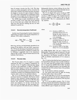 AMCP 706-1 23
lines of constant viscosity (see Fig. 3-14). The slope
values are unitless and negative, but by convention the
minus sign is omitted. The greater the slope, the greater
the change in viscosity for a given change in tempera-
ture. If the slope is determined at a temperature where
the graph is not a straight line, the slope of the tangent
to the curve at the temperature in question is used.
The ASTM slope is easily determined and values
accurate to within ±0.01 slope units can be obtained
by use of the chart and a simple ruler. However, the
slope has little physical meaning and has not been
adopted for general use.
Subsequently, however, solvent refining, the use of ad-
ditives, and synthetics have produced materials that are
outside the V.l. scale in both directions.
The V.l. of a liquid with a given viscosity at 210T
is calculated by relating its viscosity at 100°F to the
viscosity at 100T for each of the standard fractions
having a viscosity at 210°F equal to that of the un-
known at 210°F. The V.l. is calculated by the follow-
ing equation:
V.l.
«
100 (3-19)
3-2.2.3 Viscosity-temperature Coefficient
Another way of expressing the viscosity-temperature
relationship of a liquid is the viscosity-temperature co-
efficient (VTC) which is defined by
VTC
'100 "210
'100
^210
^100
(3-18)
where y100 and l>2io are the kinematic viscosities in cen-
tistokes of the liquid at 100° and 210°F, respectively.
The VTChas the advantage of expressing the viscosity-
temperature characteristics ofa liquid as a number, but
by definition, is applicable only to the temperature
range of 100° to 210°F. It has not found wide use in the
hydraulic fluid industry.
3-2.2.4 Viscosity index
The Viscosity Index (V.l.) of a liquid is a number
indicating the effect of a change in temperature on
viscosity. A low V.l. signifies a relatively large change
of viscosity with temperature. A high V.l. signifies a
relatively small change of viscosity with temperature.
The convenience afforded by the use of a single number
to express the viscosity-temperature characteristics of
a liquid has resulted in the widespread adoption of the
viscosity index system in the petroleum industry.
The V.l. is an empirical scale using two series of
petroleum fractions as standards. One fraction which
seemed to have minimum viscosity-temperature sen-
sitivity was arbitrarily assigned a V.l. of 100. The other
fraction with maximum viscosity-temperature sen-
sitivity was assigned a V.l. of zero. At the time the
index scale was developed, all other petroleum frac-
tions were expected to fall within the zero to 100 limits.
where
L = viscosity at 100°F of a
petroleum fraction.of 0 V.l.
having the same viscosity at
210°F as the fluid whose V.l. is
to be calculated
H= viscosity at 100°F of a
petroleum fraction of 100 V.l.
having the same viscosity at
210°F as the fluid whose V.l. is
to be calculated
U = viscosity at 100T of the fluid
whose V.l. is to be calculated
An ASTM Method (Ref. 16) and a Federal Test
Method (Ref. 17) provide tables of values for L, H, and
(L-H) for determining the V.l. of a liquid from either
the centistoke or the Saybolt viscosities at 100° and
210°F. A schematic representation of V.l. is shown in
Fig. 3-15.
The V.l. scale as described has been in general use in
the United States although it had a number of deficien-
cies. For many years the procedure used to calculate
the V.l. was given by ASTM D-567-53 (Ref. 18) which
has since been replaced because of the anomalies that
resulted from use of the method. Some of the problems
experienced were
(1) It was based on arbitrary standards.
(2) The system broke down for light oils having
viscosities below about 8 cSt at 210°F.
(3) In the range above V.l. of 125, the scale became
meaningless since two oils that have equal viscosity at
100T but widely different viscosities at 210°F may have
the same V.l.
(4) V.l. is not an additive property. The V.l. of an
oil blend cannot be determined by manipulation of the
V.l. of the individual components, particularly when
widely different types of liquids are involved.
3-11
 