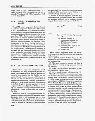 AMCP 706-123
ranges: from 0 to 200 V.l. for all liquids from 2 to 75
cSt at 210°F; up to 300 V.l. for liquids from 2.00 to 9.99
cSt at 210T; and up to 250 V.l. for liquids from 10.00
to 19.98 cSt at 210°F.
3-2.3 VISCOSITY OF BLENDS OF TWO
LIQUIDS
The ASTM viscosity-temperature charts can be used
to predict the composition of a new blend of two liquids
to give a required viscosity, or to estimate the composi-
tion of an existing blend when the viscosities of the two
components are known. In this procedure, the vertical
scale of any ASTM chart is used without change. The
horizontal scale between 0°-100°F is relabeled 0-100
percent and used to represent the percent by volume of
the higher viscosity component. The viscosity at a given
temperature of the lower viscosity component is
marked on the zero percent line and the viscosity at the
same temperature of the higher viscosity component on
the 100 percent line. The two points are connected by
a straight line, and the required volumetric composi-
tion of any blend of intermediate viscosity may be read
on the abscissa (see Fig. 3-16). Conversely, the compo-
sition of a blend can be estimated when the viscosities
of the two components are known and plotted in this
manner (Ref. 4).
3-2.4 VISCOSITY-PRESSURE PROPERTIES
The viscosity of a liquid varies with pressure as well
as temperature. For many years pressure effects in hy-
draulic systems were neglected since the pressures en-
countered were moderate and the viscosity was not
greatly affected. Viscosity increases with increases in
pressure, and the rate of increase is greater at lower
temperatures and pressures. The rate of increase is also
influenced by the structural and chemical composition
of the fluid. Graphs of viscosity vs pressure at several
temperatures for a typical petroleum fluid are shown in
Fig. 3-17. Graphs of viscosity vs temperature at several
pressures for a typical synthetic fluid are shown in
Fig. 3-18.
Most of the work on viscosity-pressure effects has
been done in studies concerned with lubrication theory.
Lubricating fluids for ball bearings and gears are often
subjected to extremely high pressures at contact sur-
faces under which their viscosities are increased appre-
ciably. At pressures as low as a few thousand pounds
per square inch, the increase in viscosity can cause
considerable differences in the results obtained by a
lubrication theory calculation (Ref. 4).
A number of empirical equations have been sug-
gested for relating viscosity to pressure. The following
one, although valid only over a moderate pressure
range, is the one most commonly used (Ref. 20):
T?p = 1? e'kp (3-20)
where
77 p = absolute viscosity at pressure p,
cSt
V = absolute viscosity at
atmospheric pressure, cSt
e= 2.71828 (base of natural
logarithms)
k = a constant for a given oil and
temperature, (psi)'1
p = pressure, psi
Several general statements about the viscosi-
ty-pressure properties of petroleum products can be
made, namely:
(1) A pressure increase of about 500 psi has the
equivalent but opposite effect on viscosity as a tempera-
ture increase of 2°F.
(2) The same increase in pressure will show a
greater effect on viscosity at high pressures than at
low pressures.
(3) Lower viscosity fluids are less affected by pres-
sure than higher viscosity fluids.
(4) An increase in pressure will increase the V.l.
The study of the effects of pressure on viscosity is an
area of research that has received considerable interest
in recent years. The viscosity of liquids at pressures up
to 150,000 psi and temperatures up to 425°F has been
reported by the ASME (Ref. 21) and, more recently, by
Wilson (Ref. 22). Klaus et al. (Refs. 23-25) have con-
ducted viscosity-pressure studies on numerous liquids,
at pressures up to 10,000 psi, which are likely to be
encountered in typical hydraulic systems. As more data
are accumulated on viscosity-pressure effects, more in-
telligent choices of lubricants and hydraulic fluids will
be possible. The inclusion of viscosity-pressure data in
design studies could result in the use of liquids of lower
viscosity than the classical lubrication equations would
indicate. Using a liquid of lower viscosity has the ad-
vantage of permitting lower operating temperatures,
less liquid friction, and smaller power losses.
3-14
 