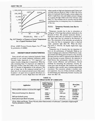 AMCP 706-123
W
wi—i
O
CM
I—i
h
2
Kl
U
i—i
O
U
l—i
>
IOO°F/ 210OF„^
32°F /
425°F
• i i i i i i i i ! i i i i .
1,000,000
100,000
10,000
1,000
100
10
1
0.1
0 50 100 150
PRESSURE, PSIG x 10'3
Fig. 3-17. Viscosity vs Pressure at Several Temperatures
for a Typical Petroleum Fluid
21
[From: ASME Pressure-Viscosity Report, Vol. 2 . Used
by permission of ASME]
3-2.5 VISCOSITY-SHEAR CHARACTERISTICS
Some aircraft and many industrial hydraulic fluids
currently in use contain polymeric thickeners called
Viscosity Index improvers, or " V.l. improvers", to
reduce viscosity change due to temperature. When liq-
uids containing these V.l. improvers are subjected to
high rates of shear, they often suffer a loss in viscosity
and VI. because of degradation of the polymers. The
unit of shear rate is the reciprocal second (sec" ). A
shear rate of one reciprocal second occurs when paral-
lel planes 1 cm apart move in opposite directions at a
relative speed of 1 cm/sec. High shear rates will occur
where speeds are high and clearances small. Some typi-
cal shear rates are shown in Table 3-2 (Ref. 26). Circu-
lation ofa hydraulic fluid through a system subjects the
fluid to rapid shear rates and sudden pressure changes
as it passes through orifices and close tolerance areas
(Ref. 27). The resultant loss in viscosity may be either
a permanent loss, or a temporary loss, or a combination
of the two.
3-2.5.1 Temporary Viscosity Loss Due to
Shear
Temporary viscosity loss is due to orientation or
"lining-up" of the long chain polymer molecules in the
direction of flow. The polymer molecules thicken a
liquid more when they are oriented in a random man-
ner, than when they are oriented in the direction of
flow. The orientation of the molecules can actually be
seen when the flow in transparent tubes is observed
under polarized light (Ref. 28). When the shear-
ing stress is removed, the liquids regain their origi-
nal viscosity.
Temporary loss of viscosity has two important ef-
fects on the performance of hydraulic fluids-an in-
crease in leakage and a reduction offluid friction. Leak-
age around close fitting parts increases as the viscosity
decreases and can result in reduced system efficiency if
the rate becomes too great. However, the reduction in
fluid friction that accompanies reduced viscosity in-
creases system efficiency and performance. Several
methods for measuring the temporary viscosity de-
crease have been developed. One method uses a bank
of capillary tubes; another uses a rotating tapered plug
viscometer. The concentric cylinder is another com-
mon apparatus. Any one of these methods is sufficient
for determining the relationship between viscosity and
shear rate (Ref. 28).
TABLE 3-2.
ESTIMATED SHEAR RATES OF LUBRICANTS
Application
Radial Clearance
Between Moving
and Stationary
Parts, in.
Relative
Velocity
of Parts
Shear Rate,
sec"1
Piston-cylinder clearance in automotive engine
Plain journal bearing (2-in. diameter)
Ball-type hydraulic pump
Bosch piston-type Diesel fuel pump
0.001
0.001 to
0.0001
0.0003
0.00004
200-400
in./sec
1800 rpm
3500 rpm
36 in./sec
200,000 to
400,000
188,000 to
1,820,000
3,000,000
900,000
[From: Klaus and Fenske, "Some Viscosity shear Characteristics of Lubricants", Lubrication Engineering26
.
Used by permission of ASLE.]
3-16
 