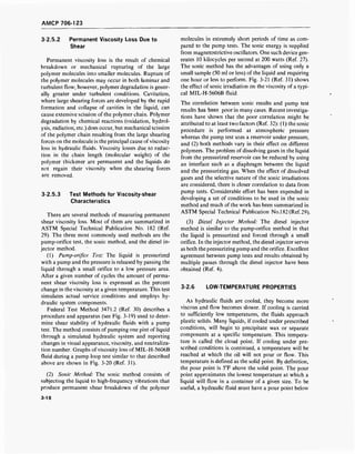 AMCP 706-123
3-2.5.2 Permanent Viscosity Loss Due to
Shear
Permanent viscosity loss is the result of chemical
breakdown or mechanical rupturing of the large
polymer molecules into smaller molecules. Rupture of
the polymer molecules may occur in both laminar and
turbulent flow; however, polymer degradation is gener-
ally greater under turbulent conditions. Cavitation,
where large shearing forces are developed by the rapid
formation and collapse of cavities in the liquid, can
cause extensive scission of the polymer chain. Polymer
degradation by chemical reactions (oxidation, hydrol-
ysis, radiation, etc.) does occur, but mechanical scission
of the polymer chain resulting from the large shearing
forces on the molecule is the principal cause of viscosity
loss in hydraulic fluids. Viscosity losses due to reduc-
tion in the chain length (molecular weight) of the
polymer thickener are permanent and the liquids do
not regain their viscosity when the shearing forces
are removed.
3-2.5.3 Test Methods for Viscosity-shear
Characteristics
There are several methods of measuring permanent
shear viscosity loss. Most of them are summarized in
ASTM Special Technical Publication No. 182 (Ref.
29). The three most commonly used methods are the
pump-orifice test, the sonic method, and the diesel in-
jector method.
(1) Pump-orifice Test: The liquid is pressurized
with a pump and the pressure is released by passing the
liquid through a small orifice to a low pressure area.
After a given number of cycles the amount of perma-
nent shear viscosity loss is expressed as the percent
change in the viscosity at a given temperature. This test
simulates actual service conditions and employs hy-
draulic system components.
Federal Test Method 3471.2 (Ref. 30) describes a
procedure and apparatus (see Fig. 3-19) used to deter-
mine shear stability of hydraulic fluids with a pump
test. The method consists of pumping one pint of liquid
through a simulated hydraulic system and reporting
changes in visual appearance, viscosity, and neutraliza-
tion number. Graphs of viscosity loss of MIL-H-5606B
fluid during a pump loop test similar to that described
above are shown in Fig. 3-20 (Ref. 31).
(2) Sonic Method: The sonic method consists of
subjecting the liquid to high-frequency vibrations that
produce permanent shear breakdown of the polymer
molecules in extremely short periods of time as com-
pared to the pump tests. The sonic energy is supplied
from magnetostrictive oscillators. One such device gen-
erates 10 kilocycles per second at 200 watts (Ref. 27).
The sonic method has the advantages of using only a
small sample (50 ml or less) of the liquid and requiring
one hour or less to perform. Fig. 3-21 (Ref. 31) shows
the effect of sonic irradiation on the viscosity of a typi-
cal MIL-H-5606B fluid.
The correlation between sonic results and pump test
results has been poor in many cases. Recent investiga-
tions have shown that the poor correlation might be
attributed to at least two factors (Ref. 32): (1) the sonic
procedure is performed at atmospheric pressure
whereas the pump test uses a reservoir under pressure,
and (2) both methods vary in their effect on different
polymers. The problem of dissolving gases in the liquid
from the pressurized reservoir can be reduced by using
an interface such as a diaphragm between the liquid
and the pressurizing gas. When the effect of dissolved
gases and the selective nature of the sonic irradiations
are considered, there is closer correlation to data from
pump tests. Considerable effort has been expended in
developing a set of conditions to be used in the sonic
method and much of the work has been summarized in
ASTM Special Technical Publication No.l82(Ref.29).
(3) Diesel Injector Method: The diesel injector
method is similar to the pump-orifice method in that
the liquid is pressurized and forced through a small
orifice. In the injector method, the diesel injector serves
as both the pressurizing pump and the orifice. Excellent
agreement between pump tests and results obtained by
multiple passes through the diesel injector have been
obtained (Ref. 4).
3-2.6 LOW-TEMPERATURE PROPERTIES
As hydraulic fluids are cooled, they become more
viscous and flow becomes slower. If cooling is carried
to sufficiently low temperatures, the fluids approach
plastic solids. Many liquids, if cooled under prescribed
conditions, will begin to precipitate wax or separate
components at a specific temperature. This tempera-
ture is called the cloud point. If cooling under pre-
scribed conditions is continued, a temperature will be
reached at which the oil will not pour or flow. This
temperature is defined as the solid point. By definition,
the pour point is 5°F above the solid point. The pour
point approximates the lowest temperature at which a
liquid will flow in a container of a given size. To be
useful, a hydraulic fluid must have a pour point below
3-18
 