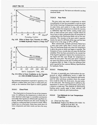 AMCP 706-123
20 30 40
50xl04
Pumping Cycles
Fig. 3-20. Effect of Shear Upon Viscosity of a MIL
H-5606B Hydraulic Fluid in a Pump Test"
,30
„ 30 h
u 40
cu
O
Mlt
-H-5606ß
(SONIC TEST)
J_ I I J_
0 60 120 180 240 300 360
Sonic Exposure Time, min
Fig. 3-21. Effect of Sonic Irradiation on the Viscosity
30
of a MIL-H-5606B Hydraulic Fluid
the minimum temperatures expected in operation. It is
difficult to define either pour point or solid point pre-
cisely as the transition from liquid to solid is gradual.
3-2.6.1 Cloud Point
The cloud point is of interest for use at low tempera-
tures. It is defined as the temperature at which wax or
other dissolved solids begin to crystallize and become
noticeable when liquids are chilled under specified con-
ditions. Dissolved moisture can also cause clouding of
a liquid on cooling and lead to erroneous results. Many
liquids have no cloud point. Some base stocks have no
waxy components and other stocks can have the waxy
3-20
components removed. The latter are referred to as deep
dewaxed fluids.
3-2.6.2 Pour Point
The pour point may mark a temperature at which
crystallization of wax has proceeded to such an extent
that further lowering of temperature would cause flow
to cease (waxy pour point) or it may, with wax-free
fluids, represent the temperature at which the viscosity
is sufficiently high that further cooling would cause
flow to cease (viscous pour point). Liquids which are
free ofwax or other components that can precipitate on
cooling behave like Newtonian fluids even at low tem-
peratures. The viscosity at the pour point is approxi-
mately the same for all fluids of this type and has been
found to be in the range of 105
to 106
cSt.
Most commercially available petroleum fluids have
a waxy pour point rather than a viscous pour point.
They are Newtonian fluids only when the temperature
is above the point at which wax begins to separate. The
formation of waxy crystals does not mean the fluid has
solidified. Flow has been prevented by the crystals but
if the liquid is agitated to rupture the crystal.structure,
the liquid will flow even though the temperature is
below the pour point. The waxy pour point is depend-
ent upon such factors as the rate of cooling and degree
of agitation (Ref. 4). Table 3-3 lists the minimum pour
point required by four common Military Specifications
for hydraulic fluids.
3-2.6.3 Freezing Point
For pure, or essentially pure, hydrocarbons the tem-
perature at which solidification occurs is called the
freezing point. This term is also frequently and loosely
used for other petroleum products where the proper
term would be either the cloud point, the pour point,
or the solid point. The freezing point is defined as the
temperature at which a pure hydrocarbon passes from
a liquid to a solid state. Test methods for determining
freezing points usually apply to fuels, solvents, and
other types of relatively pure hydrocarbons.
3-2.6.4 Test Methods for Low Temperature
Properties
(1) Cloud and Pour Point
Test Methods: Federal Test Method 201.8 (Ref. 33)
ASTM D-97-66 (Ref. 34)
ASTM D-2500-66 (Ref. 35)
 