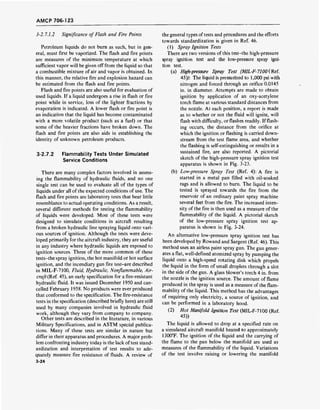 AMCP 706-123
3-2.7.1.2 Significance of Flash and Fire Points
Petroleum liquids do not burn as such, but in gen-
eral, must first be vaporized. The flash and fire points
are measures of the minimum temperature at which
sufficient vapor will be given off from the liquid so that
a combustible mixture of air and vapor is obtained. In
this manner, the relative fire and explosion hazard can
be estimated from the flash and fire points.
Flash and fire points are also useful for evaluation of
used liquids. If a liquid undergoes a rise in flash or fire
point while in service, loss of the lighter fractions by
evaporation is indicated. A lower flash or fire point is
an indication that the liquid has become contaminated
with a more volatile product (such as a fuel) or that
some of the heavier fractions have broken down. The
flash and fire points are also aids in establishing the
identity of unknown petroleum products.
3-2.7.2 Flammability Tests Under Simulated
Service Conditions
There are many complex factors involved in assess-
ing the flammability of hydraulic fluids, and no one
single test can be used to evaluate all of the types of
liquids under all of the expected conditions of use. The
flash and fire points are laboratory tests that bear little
resemblance to actual operating conditions. As a result,
several different methods for testing the flammability
of liquids were developed. Most of these tests were
designed to simulate conditions in aircraft resulting
from a broken hydraulic line spraying liquid onto vari-
ous sources of ignition. Although the tests were deve-
loped primarily for the aircraft industry, they are useful
in any industry where hydraulic liquids are exposed to
ignition sources. Three of the more common of these
tests-the spray ignition, the hot manifold or hot surface
ignition, and the incendiary gun fire test-are described
in MIL-F-7100, Fluid, Hydraulic, Nonflammable, Air-
craft (Ref. 45), an early specification for a fire-resistant
hydraulic fluid. It was issued December 1950 and can-
celled February 1958. No products were ever produced
that conformed to the specification. The fire-resistance
tests in the specification (described briefly here) are still
used by many companies involved in hydraulic fluid
work, although they vary from company to company.
Other tests are described in the literature, in various
Military Specifications, and in ASTM special publica-
tions. Many of these tests are similar in nature but
differ in their apparatus and procedures. A major prob-
lem confronting industry today is the lack of test stand-
ardization and interpretation of test results to ade-
quately measure fire resistance of fluids. A review of
3-24
the general types of tests and procedures and the efforts
towards standardization is given in Ref. 46.
(1) Spray Ignition Tests
There are two versions of this test-the high-pressure
spray ignition test and the low-pressure spray igni-
tion test.
(a) High-pressure Spray Test (MIL-F-7100(Ref.
45)): The liquid is pressurized to 1,000 psi with
nitrogen and forced through an orifice 0.0145
in. in diameter. Attempts are made to obtain
ignition by application of an oxy-acetylene
torch flame at various standard distances from
the nozzle. At each position, a report is made
as to whether or not the fluid will ignite, will
flash with difficulty, or flashes readily. If flash-
ing occurs, the distance from the orifice at
which the ignition or flashing is carried down-
stream from the test flame area, and whether
the flashing is self-extinguishing or results in a
sustained fire, are also reported. A pictorial
sketch of the high-pressure spray ignition test
apparatus is shown in Fig. 3-23.
(b) Low-pressure Spray Test (Ref. 4): A fire is
started in a metal pan filled with oil-soaked
rags and is allowed to burn. The liquid to be
tested is sprayed towards the fire from the
reservoir of an ordinary paint spray machine
several feet from the fire. The increased inten-
sity of the fire is then used as a measure of the
flammability of the liquid. A pictorial sketch
of the low-pressure spray ignition test ap-
paratus is shown in Fig. 3-24.
An alternative low-pressure spray ignition test has
been developed by Rowand and Sargent (Ref. 46). This
method uses an airless paint spray gun. The gun gener-
ates a flat, well-defined atomized spray by pumping the
liquid onto a high-speed rotating disk which propels
the liquid in the form of small droplets through a slot
in the side of the gun. A glass blower's torch 4 in. from
the nozzle is the ignition source. The amount of flame
produced in the spray is used as a measure of the flam-
mability of the liquid. This method has the advantages
of requiring only electricity, a source of ignition, and
can be performed in a laboratory hood.
(2) Hot Manifold Ignition Test (MIL-F-7100 (Ref.
45))
The liquid is allowed to drop at a specified rate on
a simulated aircraft manifold heated to approximately
1300°F. The ignition of the liquid and the carrying of
the flame to the pan below the manifold are used as
measures of the flammability of the liquid. Variations
of the test involve raising or lowering the manifold
 