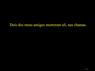 Dois dos meus amigos morreram ali, nas chamas.  >>> 