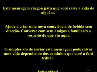 Esta mensagem chegou para que você salve a vida de alguém.  Ajude a criar uma nova consciência de bebida sem direção. Converse com seus amigos e familiares a respeito do que viu aqui. O simples ato de enviar esta mensagem pode salvar uma vida dependendo dos caminhos que você a fará trilhar.  Salve vidas!  >>> 