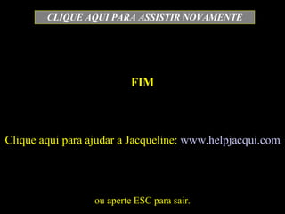FIM ou aperte ESC para sair. CLIQUE AQUI PARA ASSISTIR NOVAMENTE Clique aqui para ajudar a Jacqueline:  www.helpjacqui.com 
