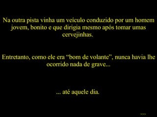 Na outra pista vinha um veículo conduzido por um homem jovem, bonito e que dirigia mesmo após tomar umas cervejinhas.  Entretanto, como ele era “bom de volante”, nunca havia lhe ocorrido nada de grave... >>> ... até aquele dia.  