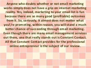 Anyone who doubts whether or not email marketing
works simply does not have a grip on internet marketing
 reality. Yes, indeed, marketing to your email list is fun
 because there are so many good (profitable) outcomes
  from it. So, seriously, it almost does not matter what
you're promoting, within reason, you will stand a much
 better chance of succeeding through email marketing.
Even though there are many email management services
out there, one that really stands out is Constant Contact.
 All that Constant Contact provides for the professional
     online entrepreneur is the subject of our review.
 