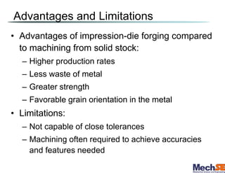 Advantages and Limitations
• Advantages of impression-die forging compared
to machining from solid stock:
– Higher production rates
– Less waste of metal
– Greater strength
– Favorable grain orientation in the metal
• Limitations:
– Not capable of close tolerances
– Machining often required to achieve accuracies
and features needed
 