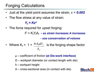 Forging Calculations
• Just at the yield point assumes the strain, ε = 0.002
• The flow stress at any value of strain:
Yf = Kεn
• The force required for upset forging:
F = KfYfAf - as strain increases A increases
- use conservation of volume
• Where Kf = 1 + is the forging shape factor
μ – coefficient of friction (at Die-work interface)
D – workpart diameter (or contact length with die)
h – workpart height
A – cross-sectional area (in contact with die)
f
f
h
D

4
.
0
 