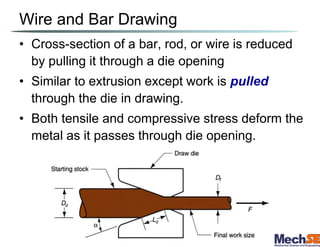 Wire and Bar Drawing
• Cross-section of a bar, rod, or wire is reduced
by pulling it through a die opening
• Similar to extrusion except work is pulled
through the die in drawing.
• Both tensile and compressive stress deform the
metal as it passes through die opening.
 