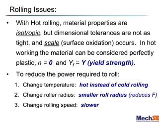 Rolling Issues:
• With Hot rolling, material properties are
isotropic, but dimensional tolerances are not as
tight, and scale (surface oxidation) occurs. In hot
working the material can be considered perfectly
plastic, n = 0 and Yf = Y (yield strength).
• To reduce the power required to roll:
1. Change temperature: hot instead of cold rolling
2. Change roller radius: smaller roll radius (reduces F)
3. Change rolling speed: slower
 