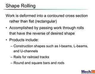Shape Rolling
Work is deformed into a contoured cross section
rather than flat (rectangular)
• Accomplished by passing work through rolls
that have the reverse of desired shape
• Products include:
– Construction shapes such as I-beams, L-beams,
and U-channels
– Rails for railroad tracks
– Round and square bars and rods
 