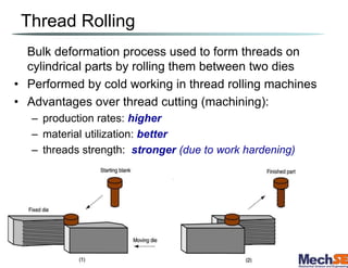Thread Rolling
Bulk deformation process used to form threads on
cylindrical parts by rolling them between two dies
• Performed by cold working in thread rolling machines
• Advantages over thread cutting (machining):
– production rates: higher
– material utilization: better
– threads strength: stronger (due to work hardening)
 